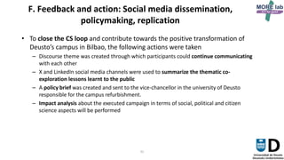 31
F. Feedback and action: Social media dissemination,
policymaking, replication
• To close the CS loop and contribute towards the positive transformation of
Deusto’s campus in Bilbao, the following actions were taken
– Discourse theme was created through which participants could continue communicating
with each other
– X and LinkedIn social media channels were used to summarize the thematic co-
exploration lessons learnt to the public
– A policy brief was created and sent to the vice-chancellor in the university of Deusto
responsible for the campus refurbishment.
– Impact analysis about the executed campaign in terms of social, political and citizen
science aspects will be performed
 