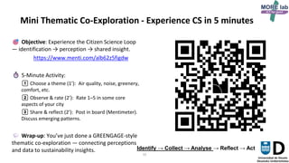 33
Mini Thematic Co-Exploration - Experience CS in 5 minutes
Objective: Experience the Citizen Science Loop
— identification → perception → shared insight.
https://www.menti.com/alb62z5figdw
5-Minute Activity:
1️⃣ Choose a theme (1’): Air quality, noise, greenery,
comfort, etc.
2️⃣ Observe & rate (2’): Rate 1–5 in some core
aspects of your city
3️⃣ Share & reflect (2’): Post in board (Mentimeter).
Discuss emerging patterns.
Wrap-up: You’ve just done a GREENGAGE-style
thematic co-exploration — connecting perceptions
and data to sustainability insights. Identify → Collect → Analyse → Reflect → Act
 