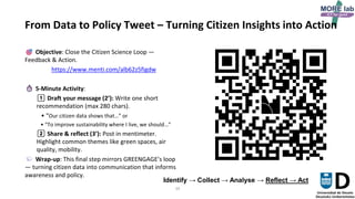 34
From Data to Policy Tweet – Turning Citizen Insights into Action
Objective: Close the Citizen Science Loop —
Feedback & Action.
https://www.menti.com/alb62z5figdw
5-Minute Activity:
1️⃣ Draft your message (2’): Write one short
recommendation (max 280 chars).
• “Our citizen data shows that…” or
• “To improve sustainability where I live, we should…”
2️⃣ Share & reflect (3’): Post in mentimeter.
Highlight common themes like green spaces, air
quality, mobility.
Wrap-up: This final step mirrors GREENGAGE’s loop
— turning citizen data into communication that informs
awareness and policy.
Identify → Collect → Analyse → Reflect → Act
 