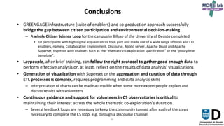 36
Conclusions
• GREENGAGE infrastructure (suite of enablers) and co-production approach successfully
bridge the gap between citizen participation and environmental decision-making
– A whole Citizen Science Loop for the campus in Bilbao of the University of Deusto completed
• 10 participants with high digital acquaintances took part and made use of a wide range of tools and CO
enablers, namely, Collaborative Environment, Discourse, Apollo server, Apache Druid and Apache
Superset, together with enablers such as the “thematic co-exploration specification” or the “policy brief
template”.
• Laypeople, after brief training, can follow the right protocol to gather good enough data to
perform effective analysis or, at least, reflect on the results of data analysis’ visualizations
• Generation of visualization with Superset or the aggregation and curation of data through
ETL processes is complex, requires programming and data analysis skills
– Interpretation of charts can be made accessible when some more expert people explain and
discuss results with volunteers
• Continuous guidance and support for volunteers in CS observatories is critical to
maintaining their interest across the whole thematic co-exploration’s duration.
– Several feedback loops are necessary to keep the community tunned after each of the steps
necessary to complete the CS loop, e.g. through a Discourse channel
 