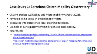 5
Case Study 1: Barcelona Citizen Mobility Observatory
• Citizens tracked walkability and micro-mobility via GPS (2023).
• Revealed ‘blind spots’ in official mobility data.
• Integrated into Barcelona’s local planning decisions.
• Example of participatory sensing influencing public policy.
• References:
– “Home-to-school pedestrian mobility GPS data from a citizen science experiment
in the Barcelona area”
– “Pedestrian mobility citizen science complements expert mapping for enhancing
inclusive neighborhood placemaking”
 