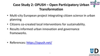 6
Case Study 2: OPUSH – Open Participatory Urban
Transformation
• Multi-city European project integrating citizen science in urban
planning
• Citizens co-created local interventions for sustainability.
• Results informed urban innovation and governance
frameworks.
• References: https://opush.net/
 