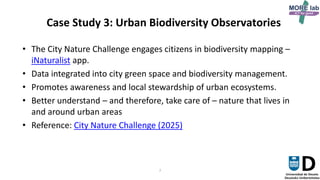 7
Case Study 3: Urban Biodiversity Observatories
• The City Nature Challenge engages citizens in biodiversity mapping –
iNaturalist app.
• Data integrated into city green space and biodiversity management.
• Promotes awareness and local stewardship of urban ecosystems.
• Better understand – and therefore, take care of – nature that lives in
and around urban areas
• Reference: City Nature Challenge (2025)
 