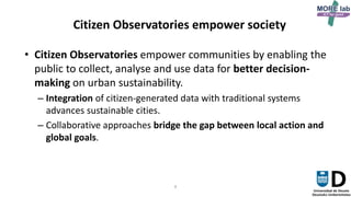 8
Citizen Observatories empower society
• Citizen Observatories empower communities by enabling the
public to collect, analyse and use data for better decision-
making on urban sustainability.
– Integration of citizen-generated data with traditional systems
advances sustainable cities.
– Collaborative approaches bridge the gap between local action and
global goals.
 