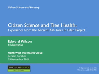 Citizen Science and Forestry Citizen Science and Tree Health: Experience from the Ancient Ash Trees in Eden Project 
Edward Wilson Silviculturist 
North West Tree Health Group 
Kendal, Cumbria 
19 November 2014 
First presented: 19 11 2014 This version: v1.1, 20 11 2014 RESEARCHINTERNATIONAL  