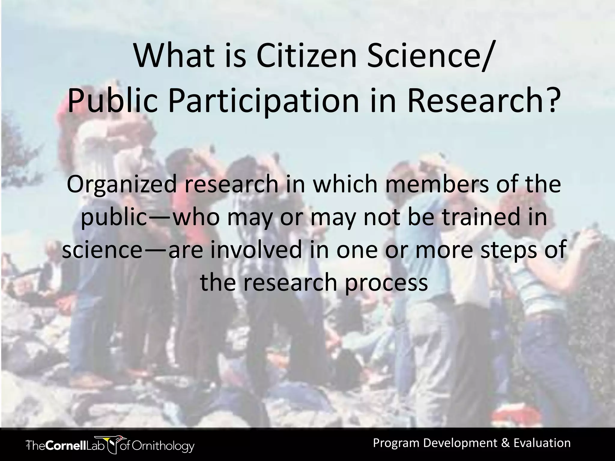 What is Citizen Science/
    Public Participation in Research?

    Organized research in which members of the
      public—who may or may not be trained in
    science—are involved in one or more steps of
               the research process




2                              Program Development & Evaluation
 