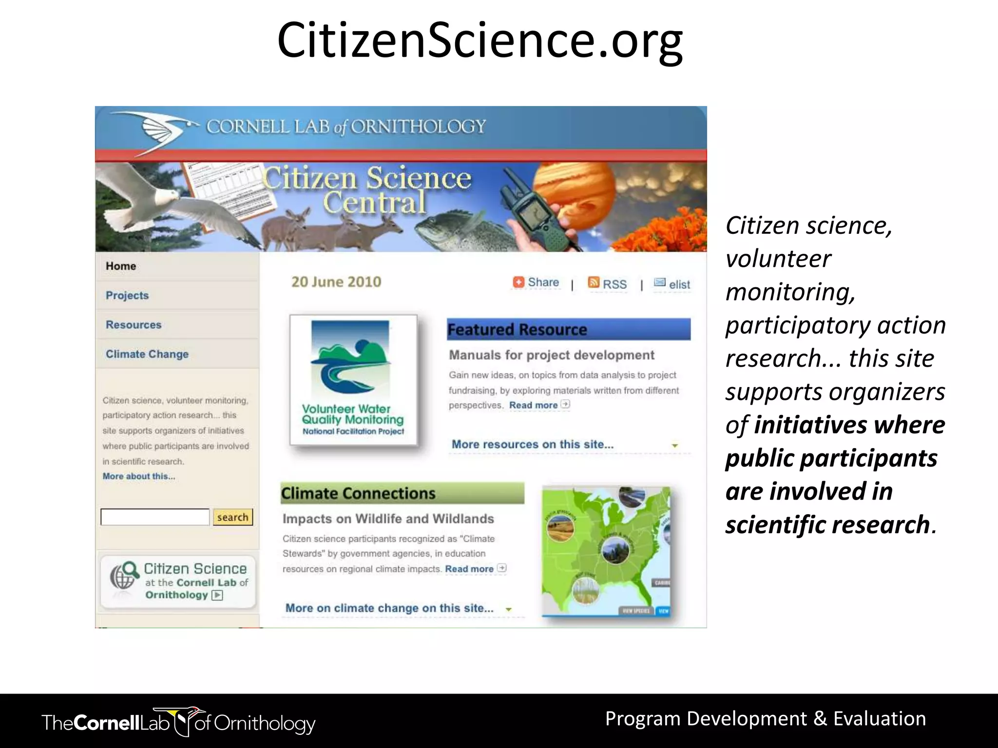 CitizenScience.org


                         Citizen science,
                         volunteer
                         monitoring,
                         participatory action
                         research... this site
                         supports organizers
                         of initiatives where
                         public participants
                         are involved in
                         scientific research.




              Program Development & Evaluation
 