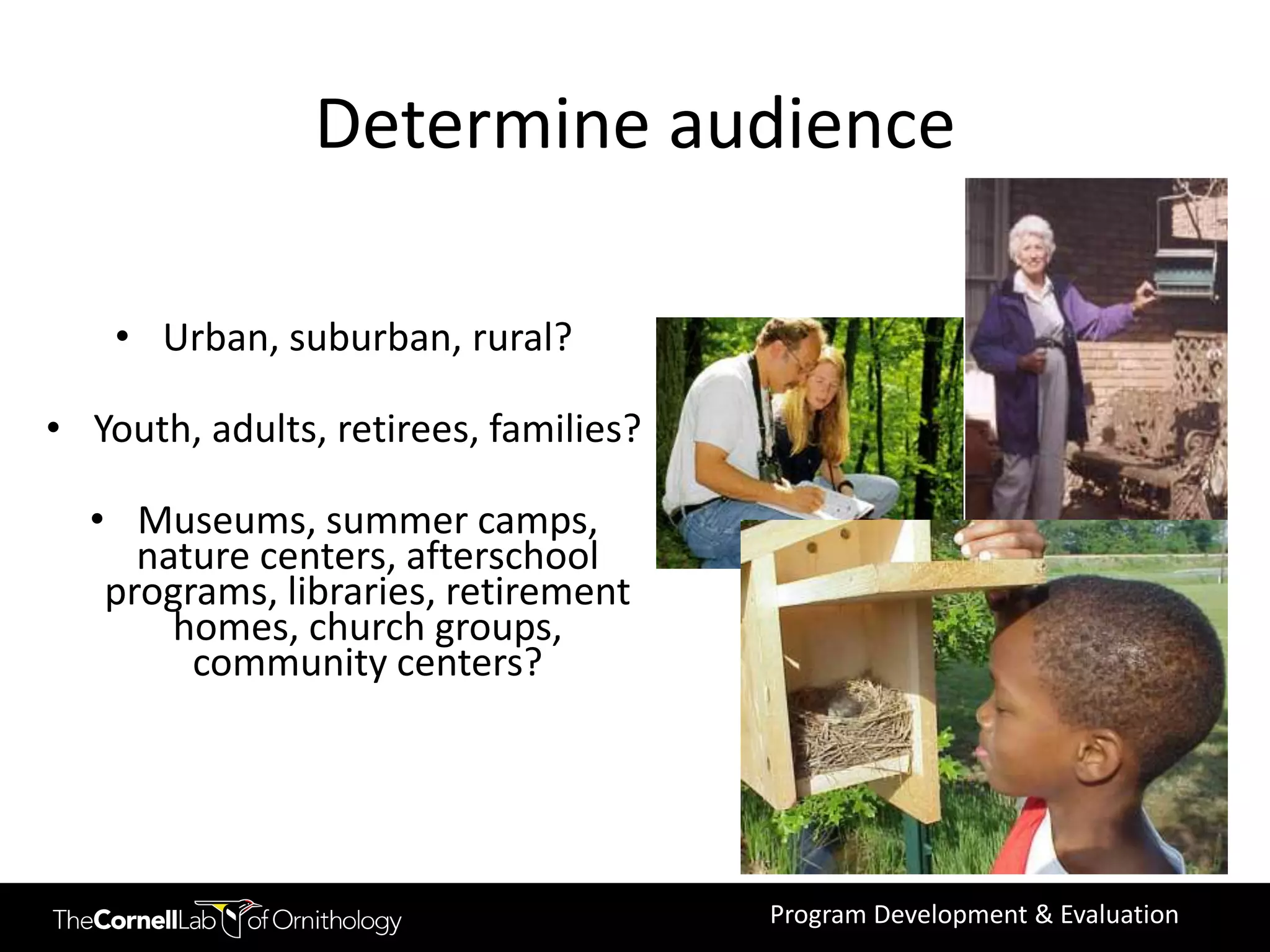Determine audience

    • Urban, suburban, rural?

• Youth, adults, retirees, families?

  • Museums, summer camps,
     nature centers, afterschool
   programs, libraries, retirement
       homes, church groups,
        community centers?




                                       Program Development & Evaluation
 