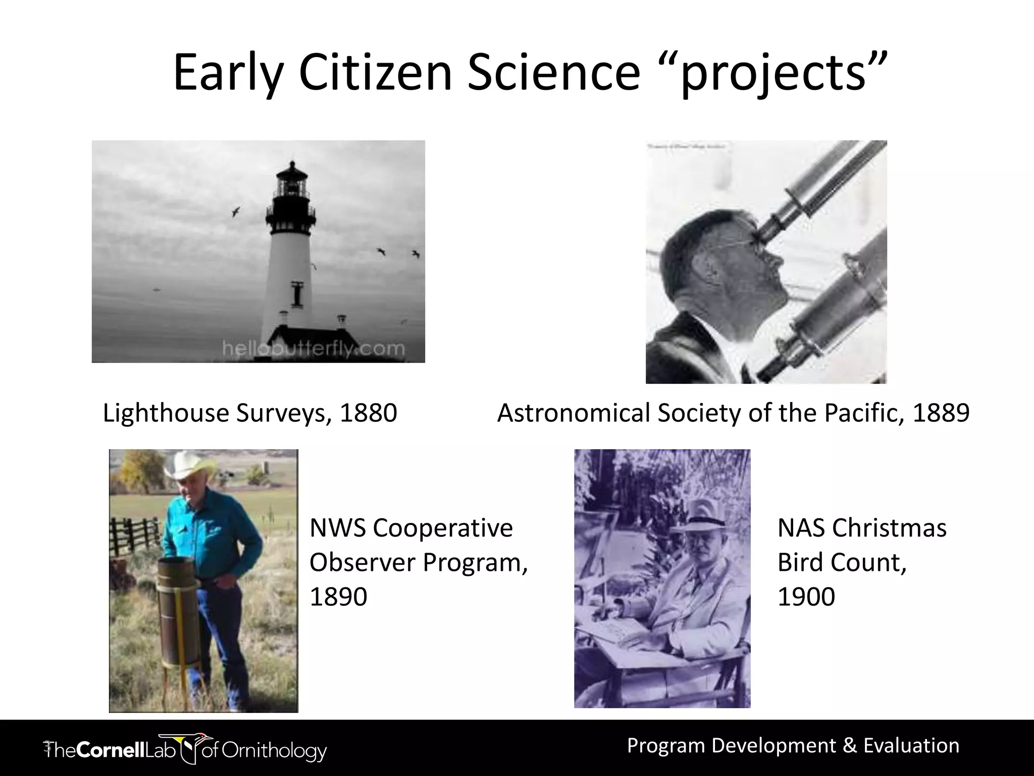 Early Citizen Science “projects”




    Lighthouse Surveys, 1880      Astronomical Society of the Pacific, 1889


                    NWS Cooperative                        NAS Christmas
                    Observer Program,                      Bird Count,
                    1890                                   1900




3                                            Program Development & Evaluation
 