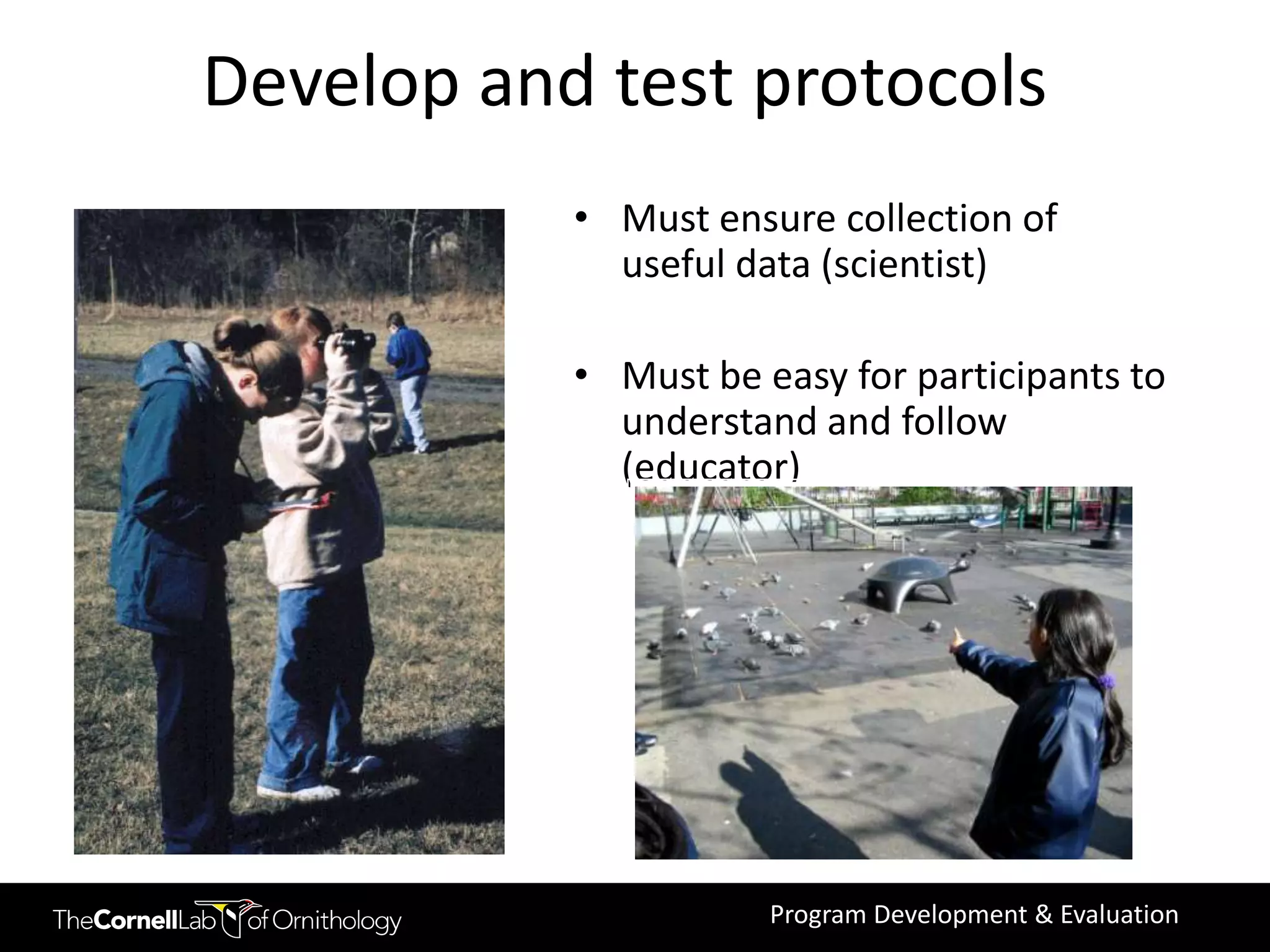 Develop and test protocols
           • Must ensure collection of
             useful data (scientist)

           • Must be easy for participants to
             understand and follow
             (educator)




                      Program Development & Evaluation
 