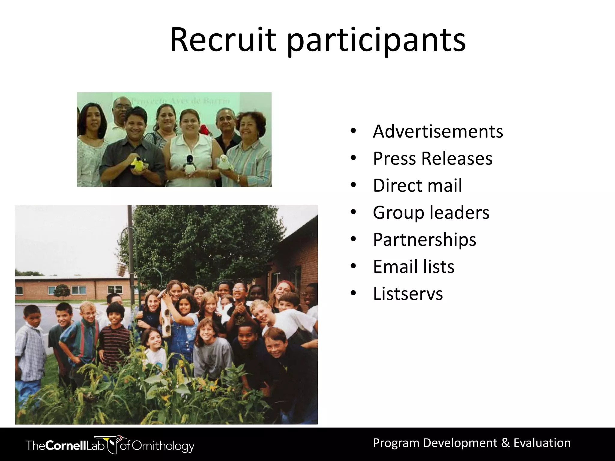 Recruit participants

            •   Advertisements
            •   Press Releases
            •   Direct mail
            •   Group leaders
            •   Partnerships
            •   Email lists
            •   Listservs




                Program Development & Evaluation
 