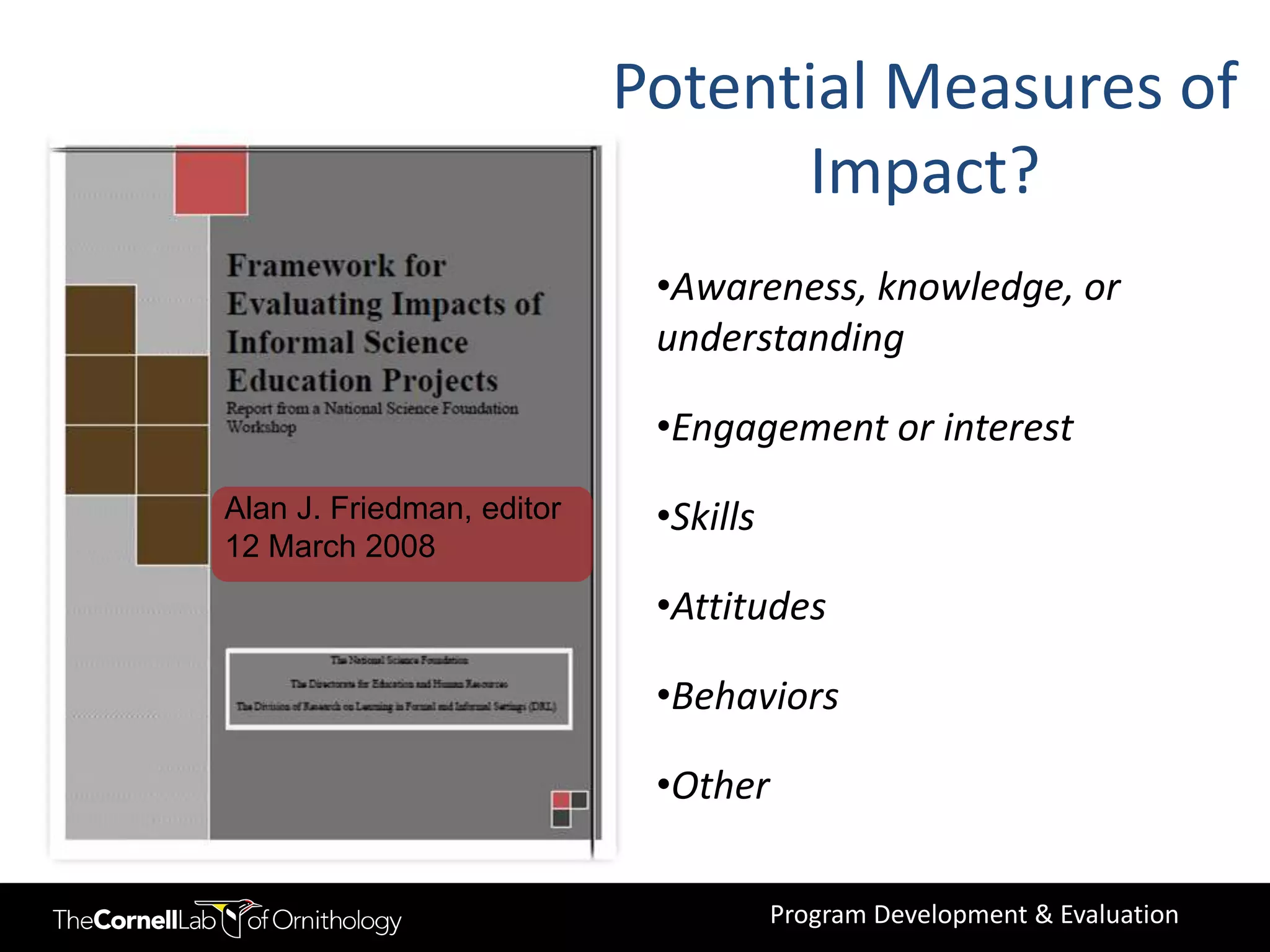 Potential Measures of
                                 Impact?
                            •Awareness, knowledge, or
                            understanding

                            •Engagement or interest
Alan J. Friedman, editor    •Skills
12 March 2008
                            •Attitudes

                            •Behaviors

                            •Other

                                      Program Development & Evaluation
 