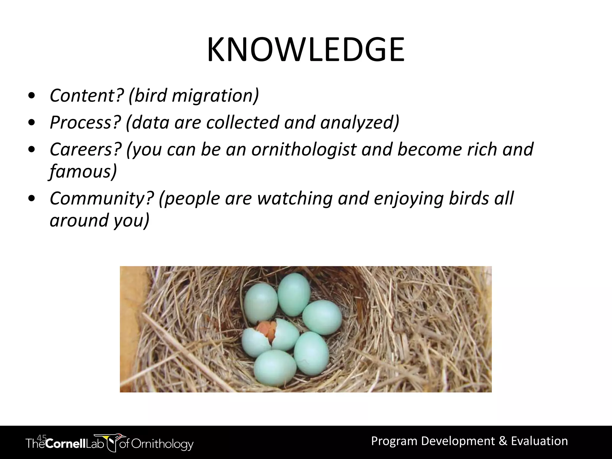 KNOWLEDGE
• Content? (bird migration)
• Process? (data are collected and analyzed)
• Careers? (you can be an ornithologist and become rich and
  famous)
• Community? (people are watching and enjoying birds all
  around you)




 45                                     Program Development & Evaluation
 