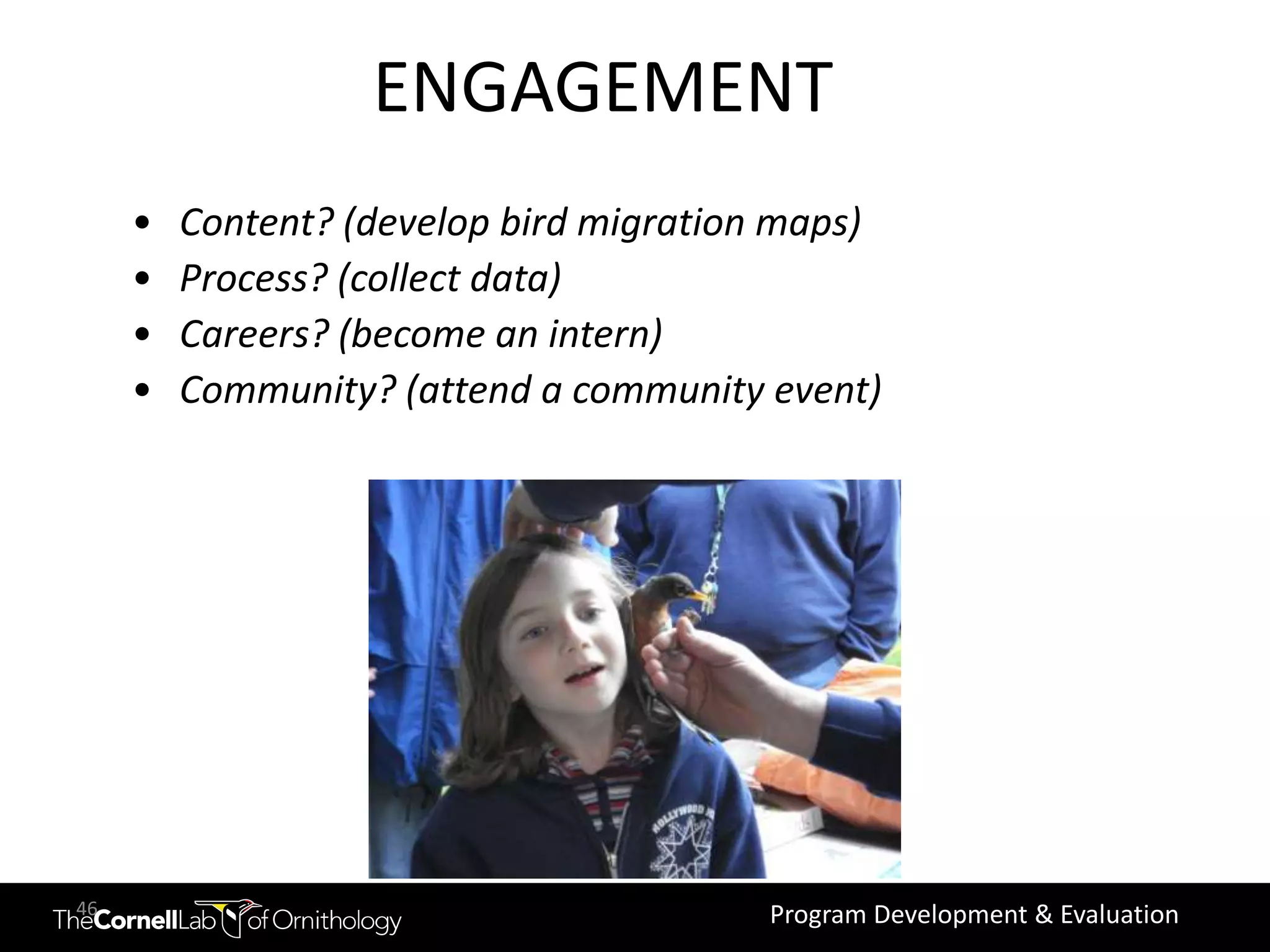 Increase engagement
                   ENGAGEMENT
     •   Content? (develop bird migration maps)
     •   Process? (collect data)
     •   Careers? (become an intern)
     •   Community? (attend a community event)




46                                      Program Development & Evaluation
 