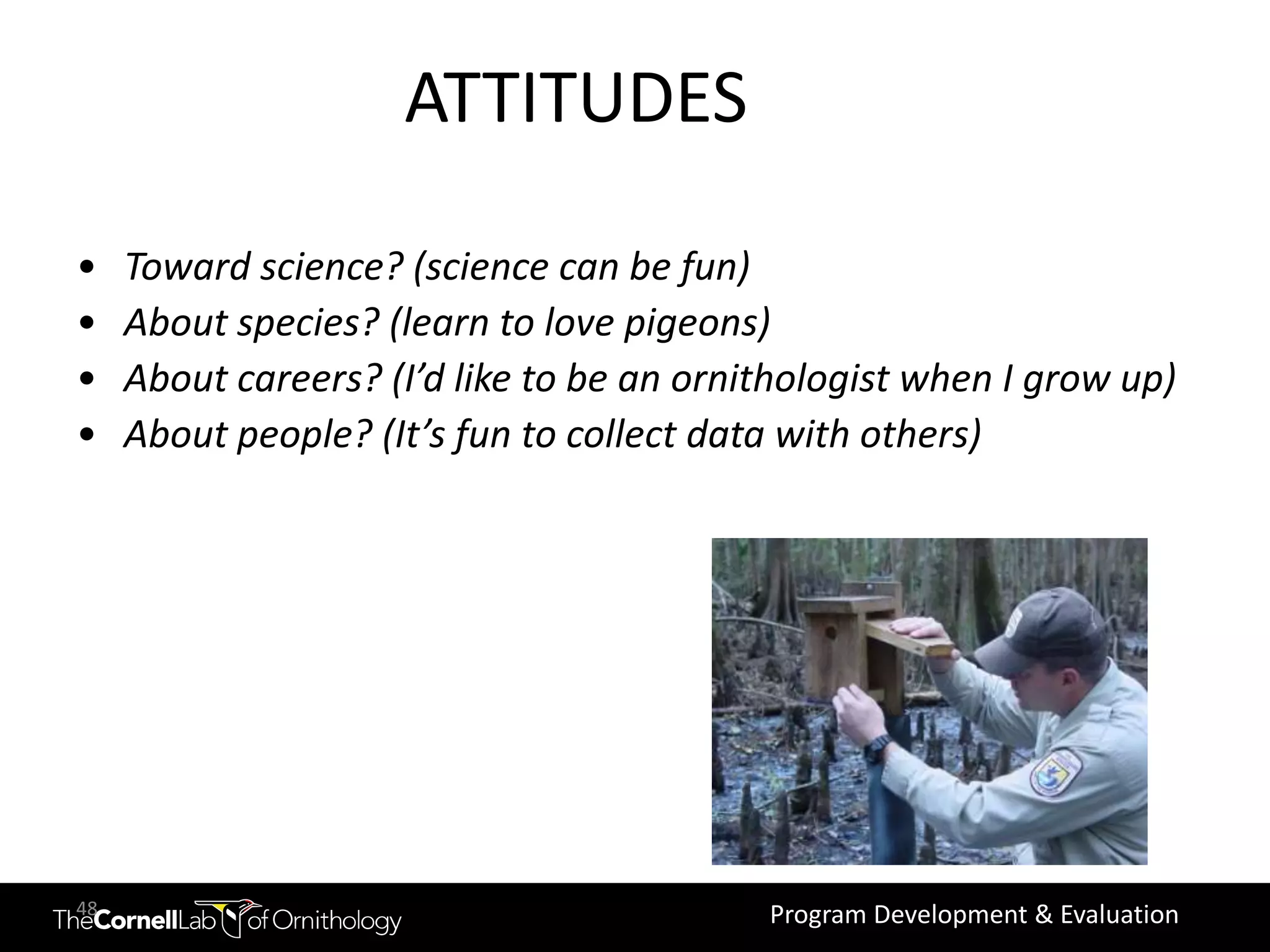 ATTITUDES

•    Toward science? (science can be fun)
•    About species? (learn to love pigeons)
•    About careers? (I’d like to be an ornithologist when I grow up)
•    About people? (It’s fun to collect data with others)




48                                         Program Development & Evaluation
 
