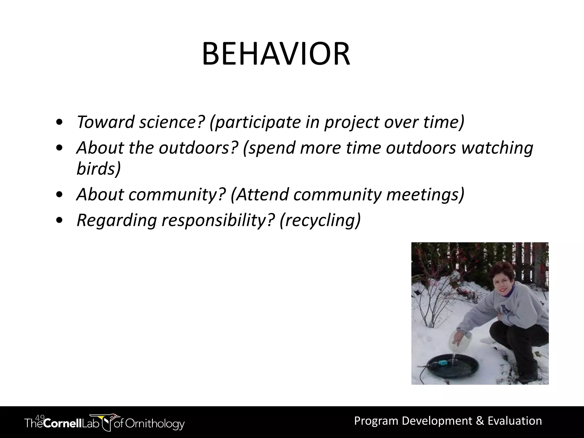 Change behaviors
                      BEHAVIOR
     • Toward science? (participate in project over time)
     • About the outdoors? (spend more time outdoors watching
       birds)
     • About community? (Attend community meetings)
     • Regarding responsibility? (recycling)




49                                      Program Development & Evaluation
 