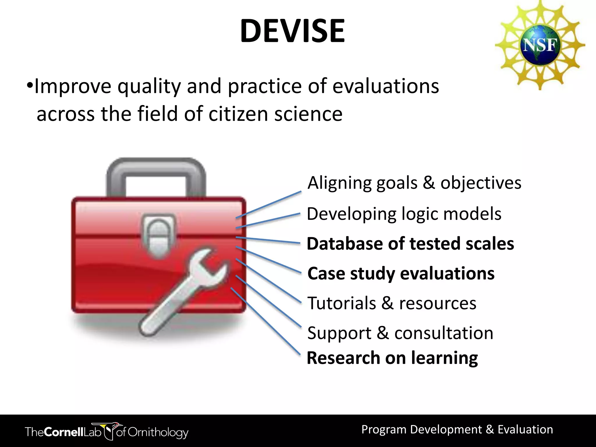 DEVISE
•Improve quality and practice of evaluations
 across the field of citizen science

                             Aligning goals & objectives
                             Developing logic models
                             Database of tested scales
                             Case study evaluations
                             Tutorials & resources
                             Support & consultation
                             Research on learning


                                   Program Development & Evaluation
 