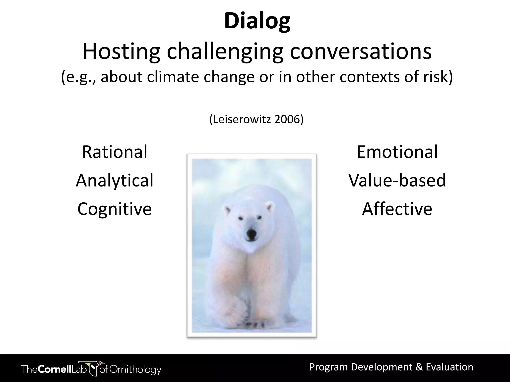 Dialog
   Hosting challenging conversations
(e.g., about climate change or in other contexts of risk)

                     (Leiserowitz 2006)

   Rational                                       Emotional
  Analytical                                     Value-based
  Cognitive                                        Affective




                                          Program Development & Evaluation
 