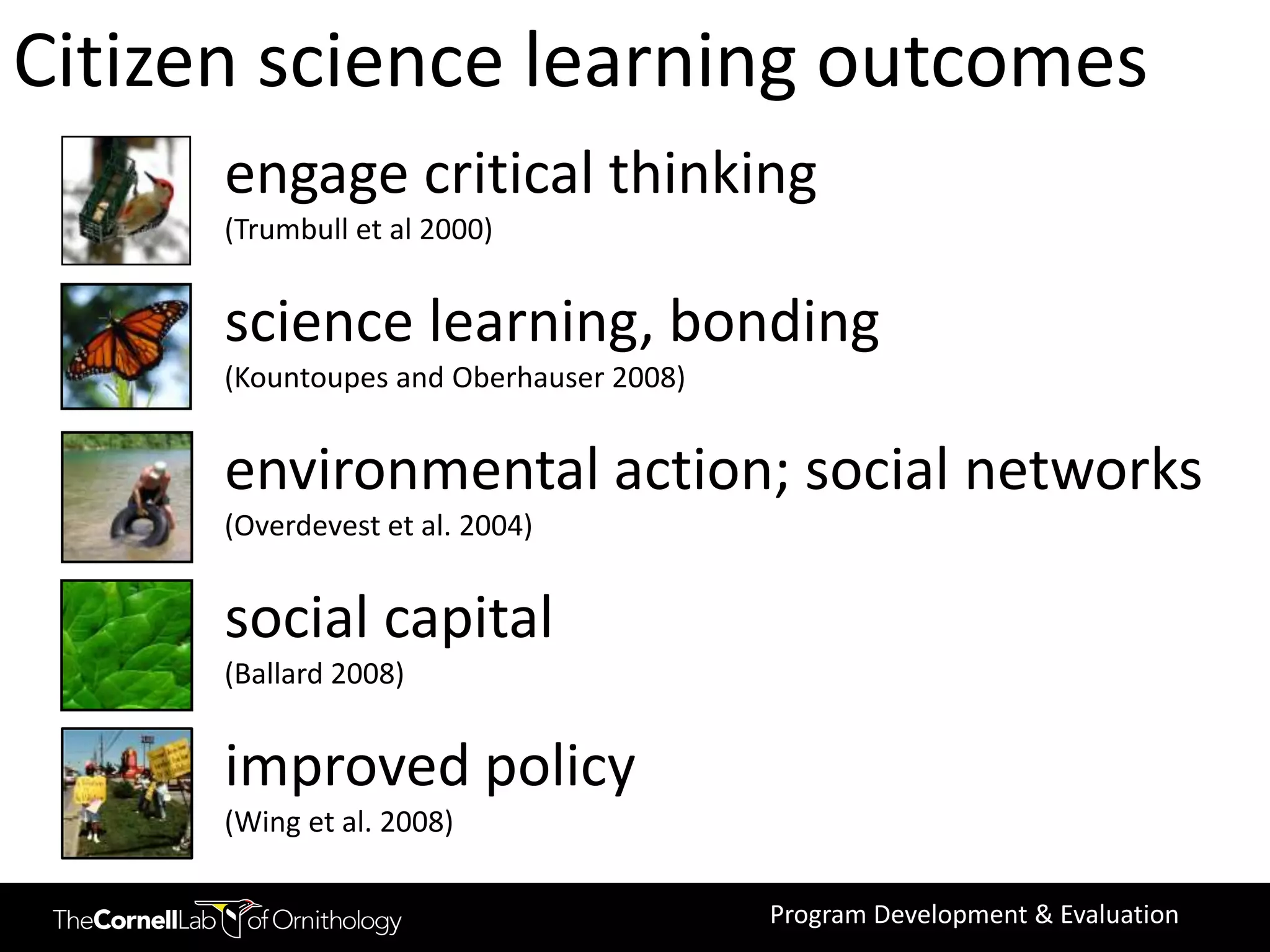 Citizen science learning outcomes
      engage critical thinking
      (Trumbull et al 2000)


      science learning, bonding
      (Kountoupes and Oberhauser 2008)


      environmental action; social networks
      (Overdevest et al. 2004)


      social capital
      (Ballard 2008)


      improved policy
      (Wing et al. 2008)

                                         Program Development & Evaluation
 