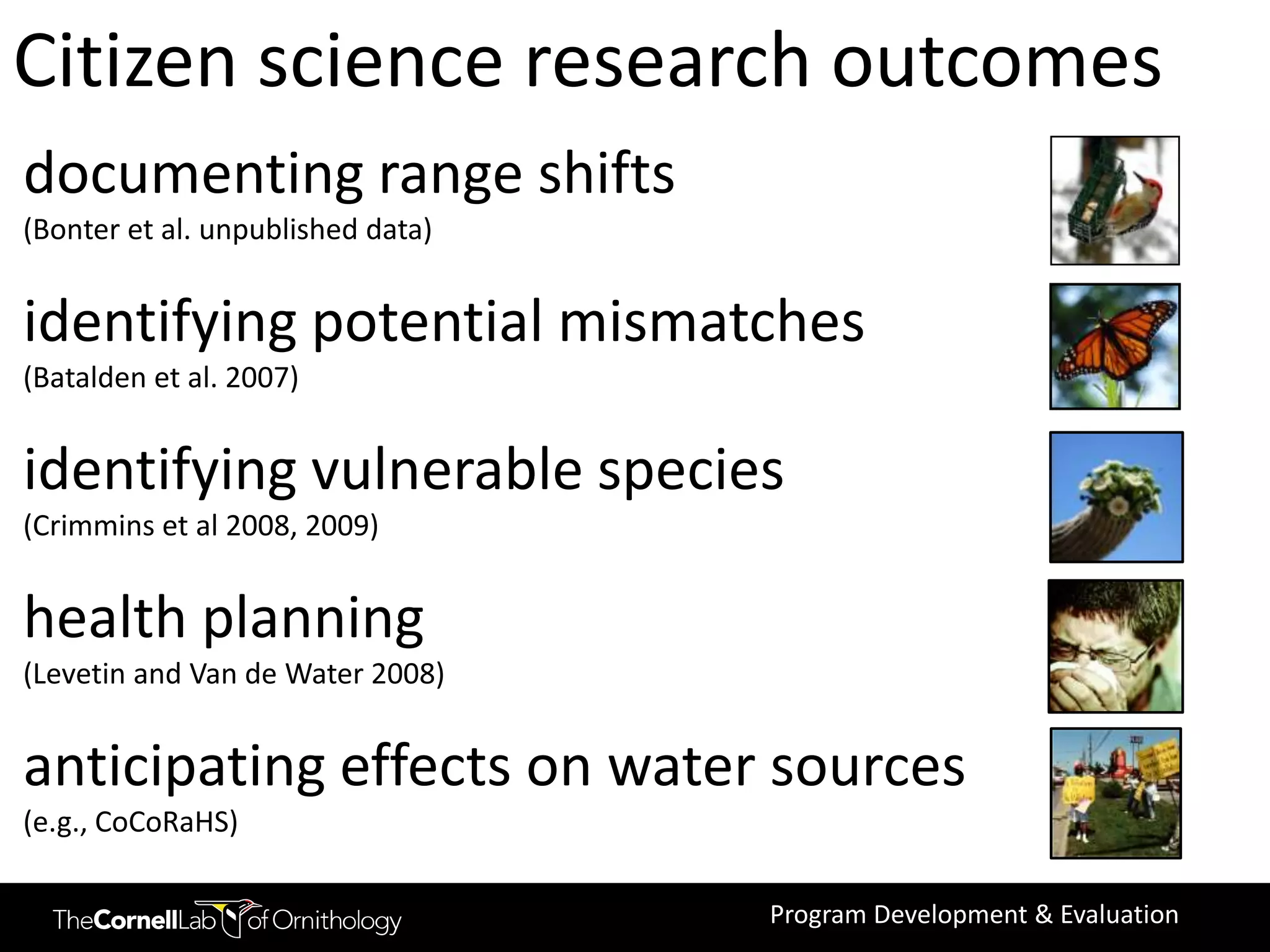 Citizen science research outcomes
documenting range shifts
(Bonter et al. unpublished data)


identifying potential mismatches
(Batalden et al. 2007)


identifying vulnerable species
(Crimmins et al 2008, 2009)


health planning
(Levetin and Van de Water 2008)


anticipating effects on water sources
(e.g., CoCoRaHS)

                                   Program Development & Evaluation
 