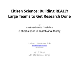 Citizen Science: Building REALLY 
Large Teams to Get Research Done 
or 
<…with apologies to Pirandello…> 
8 short stories in search of authority 
Richard J. Bookman, PhD 
rbookman@miami.edu 
@rbookman 
Oct 8, 2014 
UM CTSI Seminar Series 
 