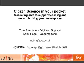 Citizen Science in your pocket:
Collecting data to support teaching and
research using your smart-phone
Tom Armitage – Digimap Support
Addy Pope – Geodata team
edina@ed.ac.uk
@EDINA_Digimap @go_geo @FieldtripGB
 