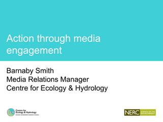 Action through media
engagement
Barnaby Smith
Media Relations Manager
Centre for Ecology & Hydrology
 