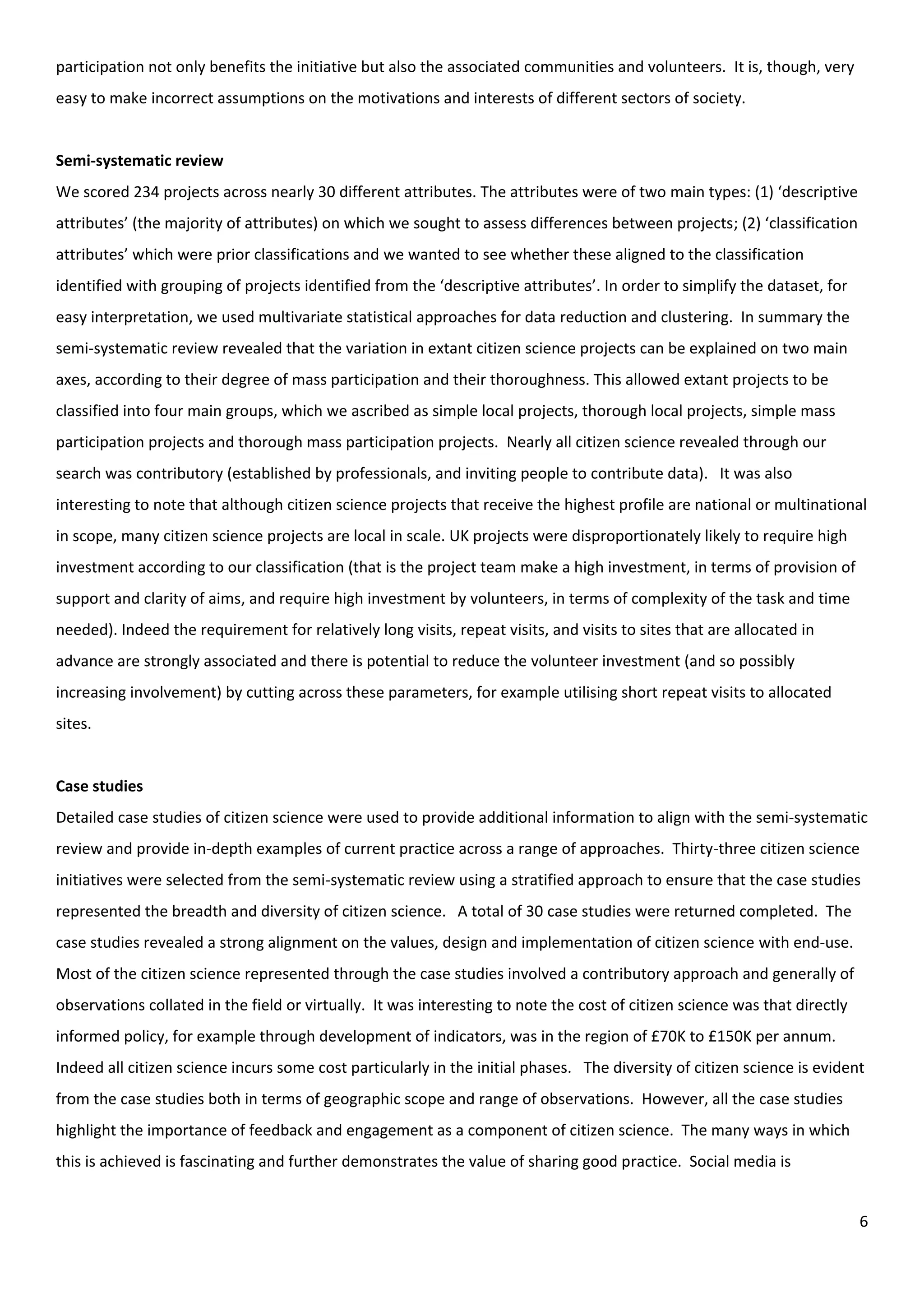 6
participation not only benefits the initiative but also the associated communities and volunteers. It is, though, very
easy to make incorrect assumptions on the motivations and interests of different sectors of society.
Semi-systematic review
We scored 234 projects across nearly 30 different attributes. The attributes were of two main types: (1) ‘descriptive
attributes’ (the majority of attributes) on which we sought to assess differences between projects; (2) ‘classification
attributes’ which were prior classifications and we wanted to see whether these aligned to the classification
identified with grouping of projects identified from the ‘descriptive attributes’. In order to simplify the dataset, for
easy interpretation, we used multivariate statistical approaches for data reduction and clustering. In summary the
semi-systematic review revealed that the variation in extant citizen science projects can be explained on two main
axes, according to their degree of mass participation and their thoroughness. This allowed extant projects to be
classified into four main groups, which we ascribed as simple local projects, thorough local projects, simple mass
participation projects and thorough mass participation projects. Nearly all citizen science revealed through our
search was contributory (established by professionals, and inviting people to contribute data). It was also
interesting to note that although citizen science projects that receive the highest profile are national or multinational
in scope, many citizen science projects are local in scale. UK projects were disproportionately likely to require high
investment according to our classification (that is the project team make a high investment, in terms of provision of
support and clarity of aims, and require high investment by volunteers, in terms of complexity of the task and time
needed). Indeed the requirement for relatively long visits, repeat visits, and visits to sites that are allocated in
advance are strongly associated and there is potential to reduce the volunteer investment (and so possibly
increasing involvement) by cutting across these parameters, for example utilising short repeat visits to allocated
sites.
Case studies
Detailed case studies of citizen science were used to provide additional information to align with the semi-systematic
review and provide in-depth examples of current practice across a range of approaches. Thirty-three citizen science
initiatives were selected from the semi-systematic review using a stratified approach to ensure that the case studies
represented the breadth and diversity of citizen science. A total of 30 case studies were returned completed. The
case studies revealed a strong alignment on the values, design and implementation of citizen science with end-use.
Most of the citizen science represented through the case studies involved a contributory approach and generally of
observations collated in the field or virtually. It was interesting to note the cost of citizen science was that directly
informed policy, for example through development of indicators, was in the region of £70K to £150K per annum.
Indeed all citizen science incurs some cost particularly in the initial phases. The diversity of citizen science is evident
from the case studies both in terms of geographic scope and range of observations. However, all the case studies
highlight the importance of feedback and engagement as a component of citizen science. The many ways in which
this is achieved is fascinating and further demonstrates the value of sharing good practice. Social media is
 