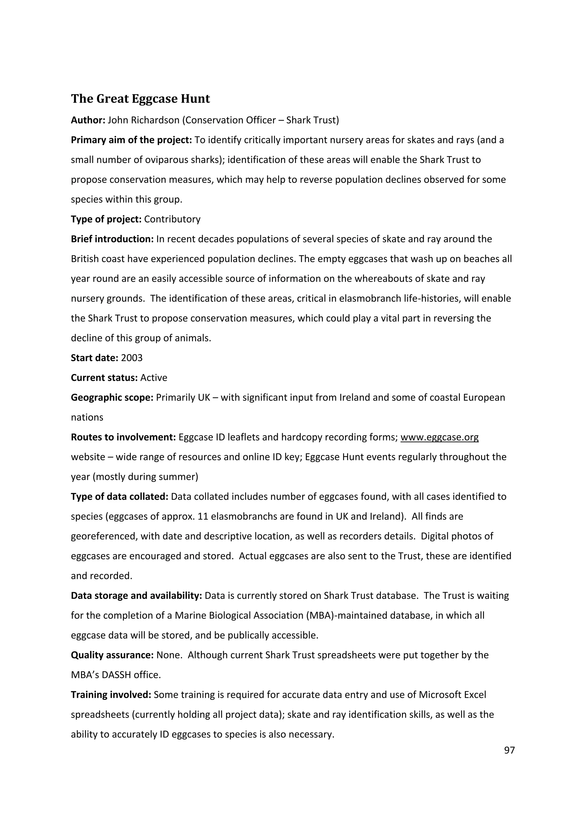 97
The Great Eggcase Hunt
Author: John Richardson (Conservation Officer – Shark Trust)
Primary aim of the project: To identify critically important nursery areas for skates and rays (and a
small number of oviparous sharks); identification of these areas will enable the Shark Trust to
propose conservation measures, which may help to reverse population declines observed for some
species within this group.
Type of project: Contributory
Brief introduction: In recent decades populations of several species of skate and ray around the
British coast have experienced population declines. The empty eggcases that wash up on beaches all
year round are an easily accessible source of information on the whereabouts of skate and ray
nursery grounds. The identification of these areas, critical in elasmobranch life-histories, will enable
the Shark Trust to propose conservation measures, which could play a vital part in reversing the
decline of this group of animals.
Start date: 2003
Current status: Active
Geographic scope: Primarily UK – with significant input from Ireland and some of coastal European
nations
Routes to involvement: Eggcase ID leaflets and hardcopy recording forms; www.eggcase.org
website – wide range of resources and online ID key; Eggcase Hunt events regularly throughout the
year (mostly during summer)
Type of data collated: Data collated includes number of eggcases found, with all cases identified to
species (eggcases of approx. 11 elasmobranchs are found in UK and Ireland). All finds are
georeferenced, with date and descriptive location, as well as recorders details. Digital photos of
eggcases are encouraged and stored. Actual eggcases are also sent to the Trust, these are identified
and recorded.
Data storage and availability: Data is currently stored on Shark Trust database. The Trust is waiting
for the completion of a Marine Biological Association (MBA)-maintained database, in which all
eggcase data will be stored, and be publically accessible.
Quality assurance: None. Although current Shark Trust spreadsheets were put together by the
MBA’s DASSH office.
Training involved: Some training is required for accurate data entry and use of Microsoft Excel
spreadsheets (currently holding all project data); skate and ray identification skills, as well as the
ability to accurately ID eggcases to species is also necessary.
 