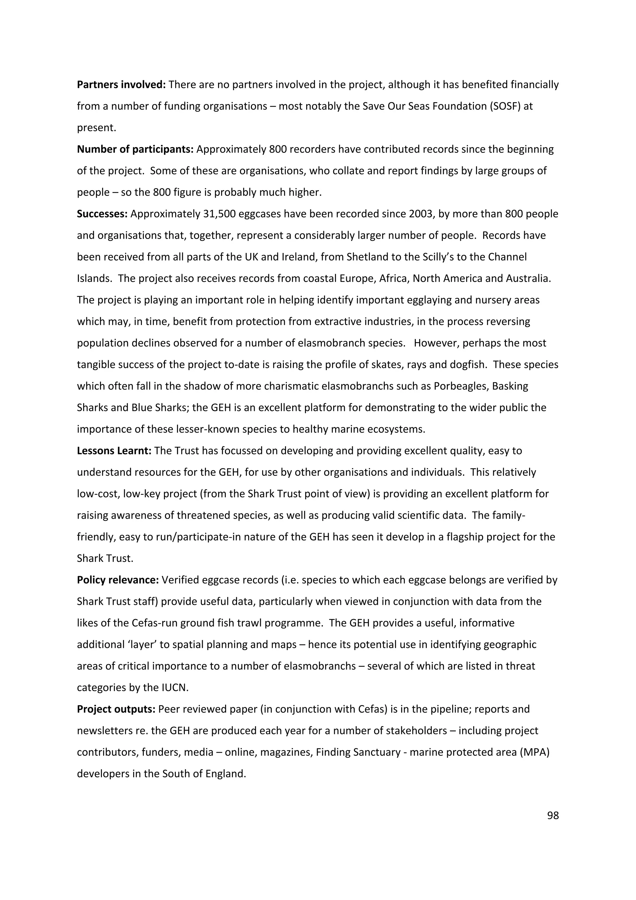 98
Partners involved: There are no partners involved in the project, although it has benefited financially
from a number of funding organisations – most notably the Save Our Seas Foundation (SOSF) at
present.
Number of participants: Approximately 800 recorders have contributed records since the beginning
of the project. Some of these are organisations, who collate and report findings by large groups of
people – so the 800 figure is probably much higher.
Successes: Approximately 31,500 eggcases have been recorded since 2003, by more than 800 people
and organisations that, together, represent a considerably larger number of people. Records have
been received from all parts of the UK and Ireland, from Shetland to the Scilly’s to the Channel
Islands. The project also receives records from coastal Europe, Africa, North America and Australia.
The project is playing an important role in helping identify important egglaying and nursery areas
which may, in time, benefit from protection from extractive industries, in the process reversing
population declines observed for a number of elasmobranch species. However, perhaps the most
tangible success of the project to-date is raising the profile of skates, rays and dogfish. These species
which often fall in the shadow of more charismatic elasmobranchs such as Porbeagles, Basking
Sharks and Blue Sharks; the GEH is an excellent platform for demonstrating to the wider public the
importance of these lesser-known species to healthy marine ecosystems.
Lessons Learnt: The Trust has focussed on developing and providing excellent quality, easy to
understand resources for the GEH, for use by other organisations and individuals. This relatively
low-cost, low-key project (from the Shark Trust point of view) is providing an excellent platform for
raising awareness of threatened species, as well as producing valid scientific data. The family-
friendly, easy to run/participate-in nature of the GEH has seen it develop in a flagship project for the
Shark Trust.
Policy relevance: Verified eggcase records (i.e. species to which each eggcase belongs are verified by
Shark Trust staff) provide useful data, particularly when viewed in conjunction with data from the
likes of the Cefas-run ground fish trawl programme. The GEH provides a useful, informative
additional ‘layer’ to spatial planning and maps – hence its potential use in identifying geographic
areas of critical importance to a number of elasmobranchs – several of which are listed in threat
categories by the IUCN.
Project outputs: Peer reviewed paper (in conjunction with Cefas) is in the pipeline; reports and
newsletters re. the GEH are produced each year for a number of stakeholders – including project
contributors, funders, media – online, magazines, Finding Sanctuary - marine protected area (MPA)
developers in the South of England.
 