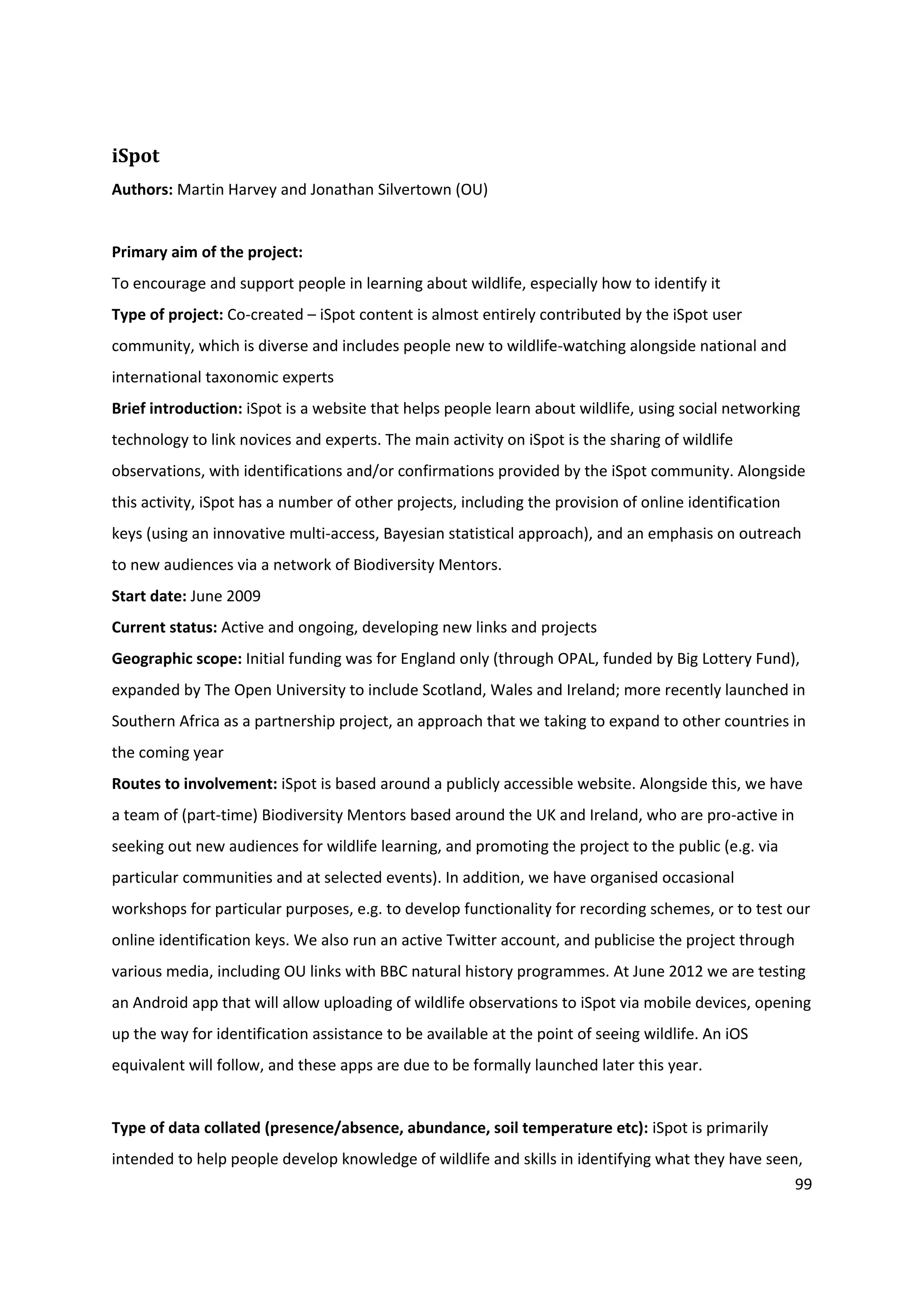 99
iSpot
Authors: Martin Harvey and Jonathan Silvertown (OU)
Primary aim of the project:
To encourage and support people in learning about wildlife, especially how to identify it
Type of project: Co-created – iSpot content is almost entirely contributed by the iSpot user
community, which is diverse and includes people new to wildlife-watching alongside national and
international taxonomic experts
Brief introduction: iSpot is a website that helps people learn about wildlife, using social networking
technology to link novices and experts. The main activity on iSpot is the sharing of wildlife
observations, with identifications and/or confirmations provided by the iSpot community. Alongside
this activity, iSpot has a number of other projects, including the provision of online identification
keys (using an innovative multi-access, Bayesian statistical approach), and an emphasis on outreach
to new audiences via a network of Biodiversity Mentors.
Start date: June 2009
Current status: Active and ongoing, developing new links and projects
Geographic scope: Initial funding was for England only (through OPAL, funded by Big Lottery Fund),
expanded by The Open University to include Scotland, Wales and Ireland; more recently launched in
Southern Africa as a partnership project, an approach that we taking to expand to other countries in
the coming year
Routes to involvement: iSpot is based around a publicly accessible website. Alongside this, we have
a team of (part-time) Biodiversity Mentors based around the UK and Ireland, who are pro-active in
seeking out new audiences for wildlife learning, and promoting the project to the public (e.g. via
particular communities and at selected events). In addition, we have organised occasional
workshops for particular purposes, e.g. to develop functionality for recording schemes, or to test our
online identification keys. We also run an active Twitter account, and publicise the project through
various media, including OU links with BBC natural history programmes. At June 2012 we are testing
an Android app that will allow uploading of wildlife observations to iSpot via mobile devices, opening
up the way for identification assistance to be available at the point of seeing wildlife. An iOS
equivalent will follow, and these apps are due to be formally launched later this year.
Type of data collated (presence/absence, abundance, soil temperature etc): iSpot is primarily
intended to help people develop knowledge of wildlife and skills in identifying what they have seen,
 