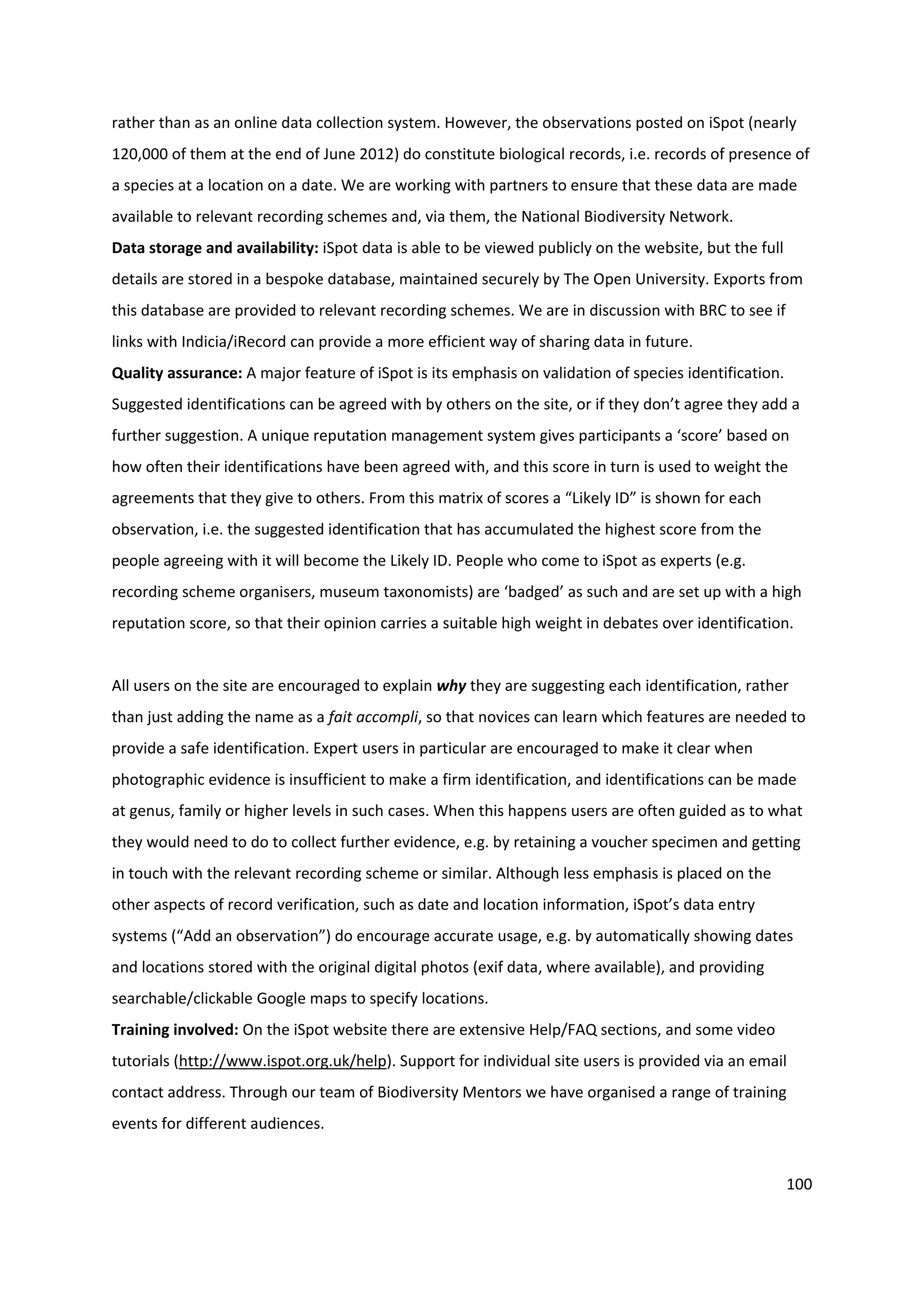 100
rather than as an online data collection system. However, the observations posted on iSpot (nearly
120,000 of them at the end of June 2012) do constitute biological records, i.e. records of presence of
a species at a location on a date. We are working with partners to ensure that these data are made
available to relevant recording schemes and, via them, the National Biodiversity Network.
Data storage and availability: iSpot data is able to be viewed publicly on the website, but the full
details are stored in a bespoke database, maintained securely by The Open University. Exports from
this database are provided to relevant recording schemes. We are in discussion with BRC to see if
links with Indicia/iRecord can provide a more efficient way of sharing data in future.
Quality assurance: A major feature of iSpot is its emphasis on validation of species identification.
Suggested identifications can be agreed with by others on the site, or if they don’t agree they add a
further suggestion. A unique reputation management system gives participants a ‘score’ based on
how often their identifications have been agreed with, and this score in turn is used to weight the
agreements that they give to others. From this matrix of scores a “Likely ID” is shown for each
observation, i.e. the suggested identification that has accumulated the highest score from the
people agreeing with it will become the Likely ID. People who come to iSpot as experts (e.g.
recording scheme organisers, museum taxonomists) are ‘badged’ as such and are set up with a high
reputation score, so that their opinion carries a suitable high weight in debates over identification.
All users on the site are encouraged to explain why they are suggesting each identification, rather
than just adding the name as a fait accompli, so that novices can learn which features are needed to
provide a safe identification. Expert users in particular are encouraged to make it clear when
photographic evidence is insufficient to make a firm identification, and identifications can be made
at genus, family or higher levels in such cases. When this happens users are often guided as to what
they would need to do to collect further evidence, e.g. by retaining a voucher specimen and getting
in touch with the relevant recording scheme or similar. Although less emphasis is placed on the
other aspects of record verification, such as date and location information, iSpot’s data entry
systems (“Add an observation”) do encourage accurate usage, e.g. by automatically showing dates
and locations stored with the original digital photos (exif data, where available), and providing
searchable/clickable Google maps to specify locations.
Training involved: On the iSpot website there are extensive Help/FAQ sections, and some video
tutorials (http://www.ispot.org.uk/help). Support for individual site users is provided via an email
contact address. Through our team of Biodiversity Mentors we have organised a range of training
events for different audiences.
 