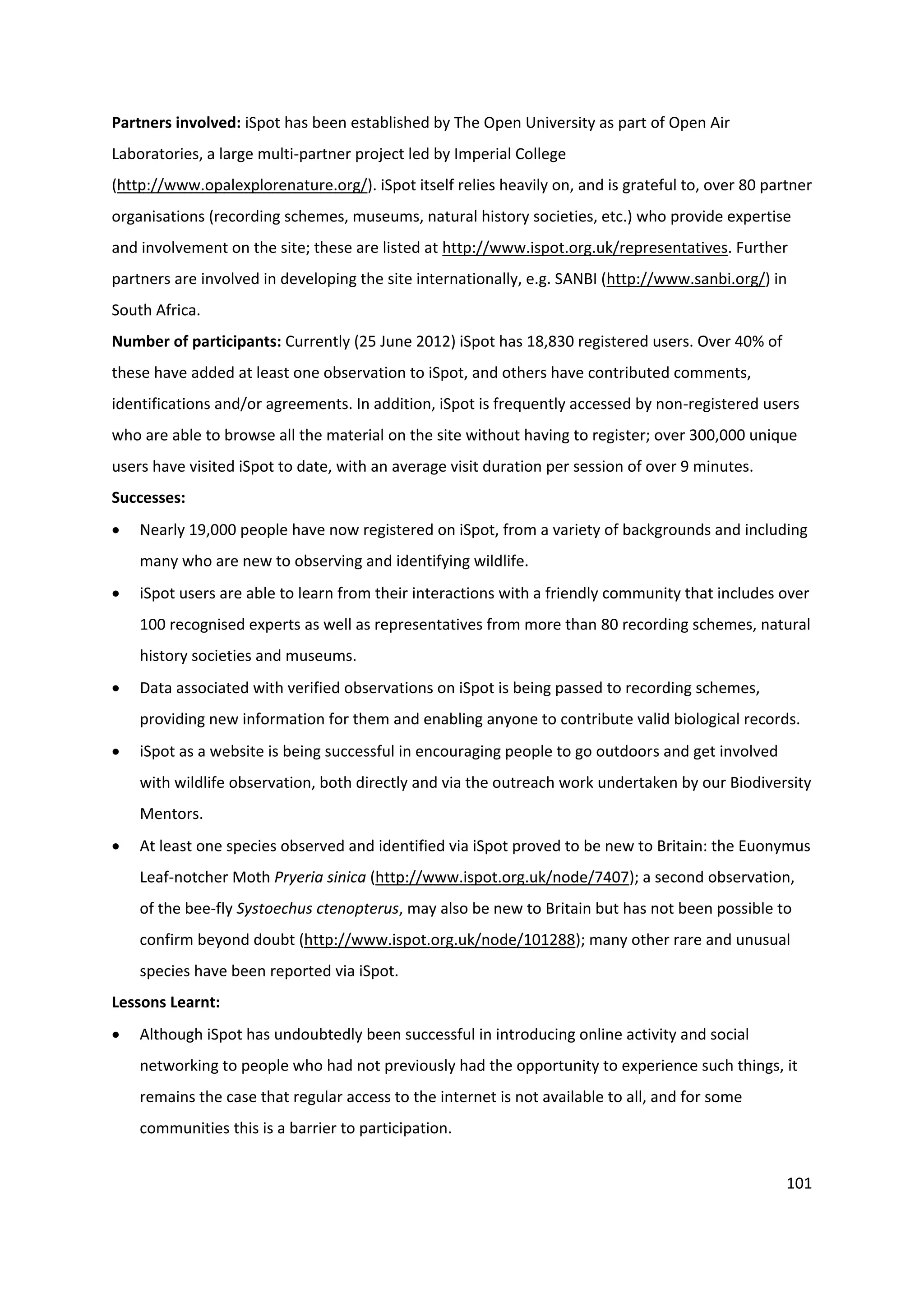 101
Partners involved: iSpot has been established by The Open University as part of Open Air
Laboratories, a large multi-partner project led by Imperial College
(http://www.opalexplorenature.org/). iSpot itself relies heavily on, and is grateful to, over 80 partner
organisations (recording schemes, museums, natural history societies, etc.) who provide expertise
and involvement on the site; these are listed at http://www.ispot.org.uk/representatives. Further
partners are involved in developing the site internationally, e.g. SANBI (http://www.sanbi.org/) in
South Africa.
Number of participants: Currently (25 June 2012) iSpot has 18,830 registered users. Over 40% of
these have added at least one observation to iSpot, and others have contributed comments,
identifications and/or agreements. In addition, iSpot is frequently accessed by non-registered users
who are able to browse all the material on the site without having to register; over 300,000 unique
users have visited iSpot to date, with an average visit duration per session of over 9 minutes.
Successes:
 Nearly 19,000 people have now registered on iSpot, from a variety of backgrounds and including
many who are new to observing and identifying wildlife.
 iSpot users are able to learn from their interactions with a friendly community that includes over
100 recognised experts as well as representatives from more than 80 recording schemes, natural
history societies and museums.
 Data associated with verified observations on iSpot is being passed to recording schemes,
providing new information for them and enabling anyone to contribute valid biological records.
 iSpot as a website is being successful in encouraging people to go outdoors and get involved
with wildlife observation, both directly and via the outreach work undertaken by our Biodiversity
Mentors.
 At least one species observed and identified via iSpot proved to be new to Britain: the Euonymus
Leaf-notcher Moth Pryeria sinica (http://www.ispot.org.uk/node/7407); a second observation,
of the bee-fly Systoechus ctenopterus, may also be new to Britain but has not been possible to
confirm beyond doubt (http://www.ispot.org.uk/node/101288); many other rare and unusual
species have been reported via iSpot.
Lessons Learnt:
 Although iSpot has undoubtedly been successful in introducing online activity and social
networking to people who had not previously had the opportunity to experience such things, it
remains the case that regular access to the internet is not available to all, and for some
communities this is a barrier to participation.
 