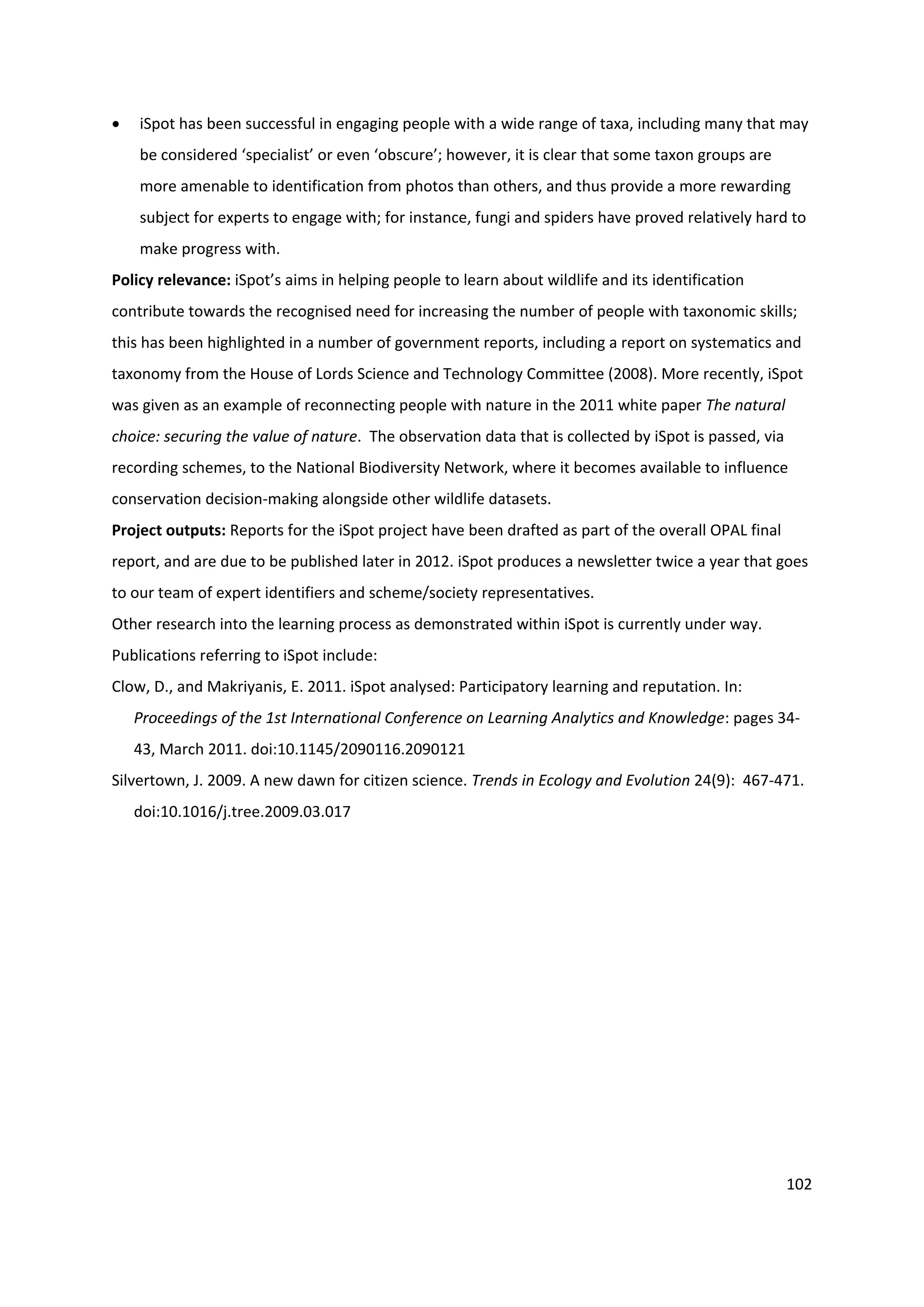 102
 iSpot has been successful in engaging people with a wide range of taxa, including many that may
be considered ‘specialist’ or even ‘obscure’; however, it is clear that some taxon groups are
more amenable to identification from photos than others, and thus provide a more rewarding
subject for experts to engage with; for instance, fungi and spiders have proved relatively hard to
make progress with.
Policy relevance: iSpot’s aims in helping people to learn about wildlife and its identification
contribute towards the recognised need for increasing the number of people with taxonomic skills;
this has been highlighted in a number of government reports, including a report on systematics and
taxonomy from the House of Lords Science and Technology Committee (2008). More recently, iSpot
was given as an example of reconnecting people with nature in the 2011 white paper The natural
choice: securing the value of nature. The observation data that is collected by iSpot is passed, via
recording schemes, to the National Biodiversity Network, where it becomes available to influence
conservation decision-making alongside other wildlife datasets.
Project outputs: Reports for the iSpot project have been drafted as part of the overall OPAL final
report, and are due to be published later in 2012. iSpot produces a newsletter twice a year that goes
to our team of expert identifiers and scheme/society representatives.
Other research into the learning process as demonstrated within iSpot is currently under way.
Publications referring to iSpot include:
Clow, D., and Makriyanis, E. 2011. iSpot analysed: Participatory learning and reputation. In:
Proceedings of the 1st International Conference on Learning Analytics and Knowledge: pages 34-
43, March 2011. doi:10.1145/2090116.2090121
Silvertown, J. 2009. A new dawn for citizen science. Trends in Ecology and Evolution 24(9): 467-471.
doi:10.1016/j.tree.2009.03.017
 