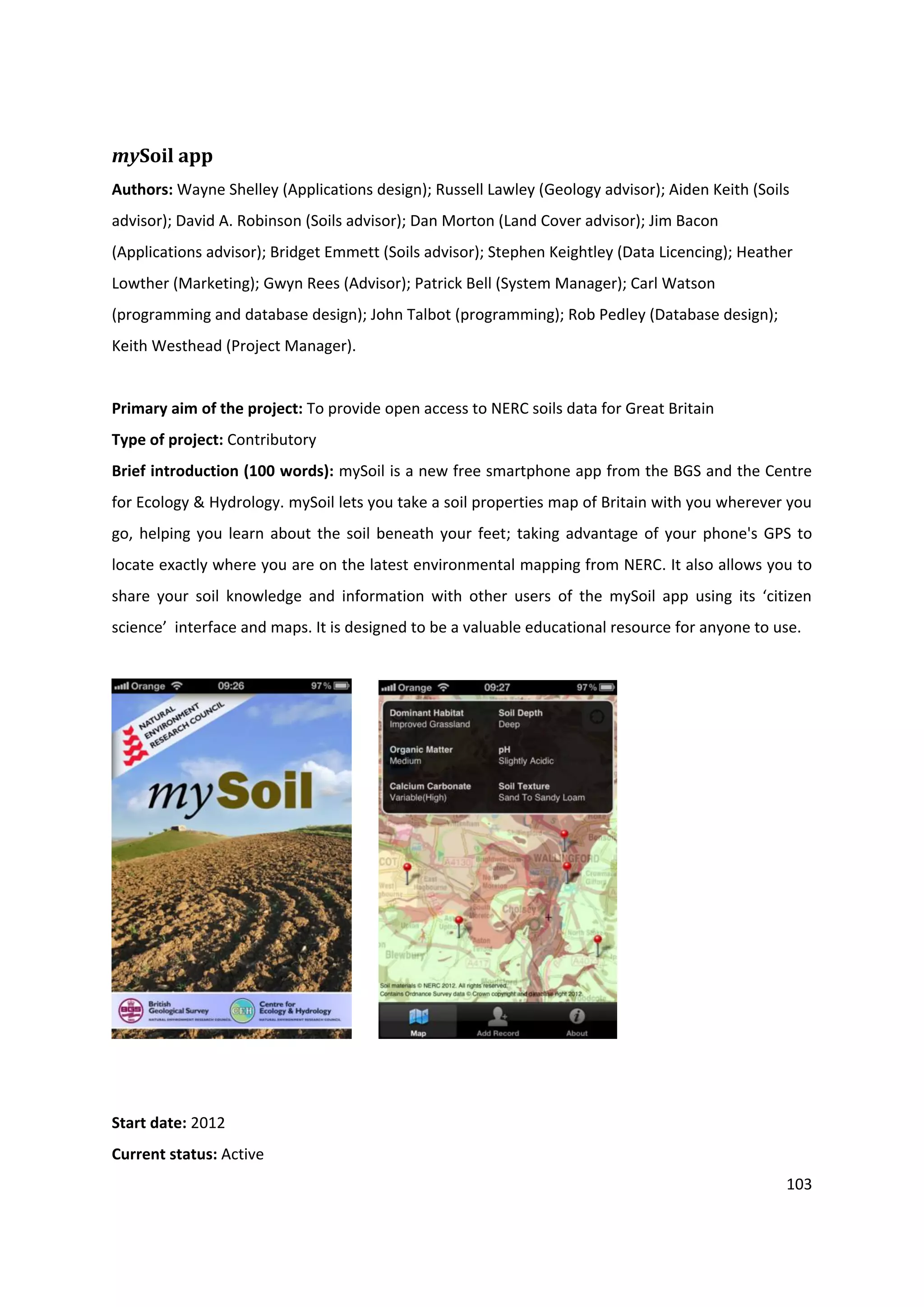 103
mySoil app
Authors: Wayne Shelley (Applications design); Russell Lawley (Geology advisor); Aiden Keith (Soils
advisor); David A. Robinson (Soils advisor); Dan Morton (Land Cover advisor); Jim Bacon
(Applications advisor); Bridget Emmett (Soils advisor); Stephen Keightley (Data Licencing); Heather
Lowther (Marketing); Gwyn Rees (Advisor); Patrick Bell (System Manager); Carl Watson
(programming and database design); John Talbot (programming); Rob Pedley (Database design);
Keith Westhead (Project Manager).
Primary aim of the project: To provide open access to NERC soils data for Great Britain
Type of project: Contributory
Brief introduction (100 words): mySoil is a new free smartphone app from the BGS and the Centre
for Ecology & Hydrology. mySoil lets you take a soil properties map of Britain with you wherever you
go, helping you learn about the soil beneath your feet; taking advantage of your phone's GPS to
locate exactly where you are on the latest environmental mapping from NERC. It also allows you to
share your soil knowledge and information with other users of the mySoil app using its ‘citizen
science’ interface and maps. It is designed to be a valuable educational resource for anyone to use.
Start date: 2012
Current status: Active
 
