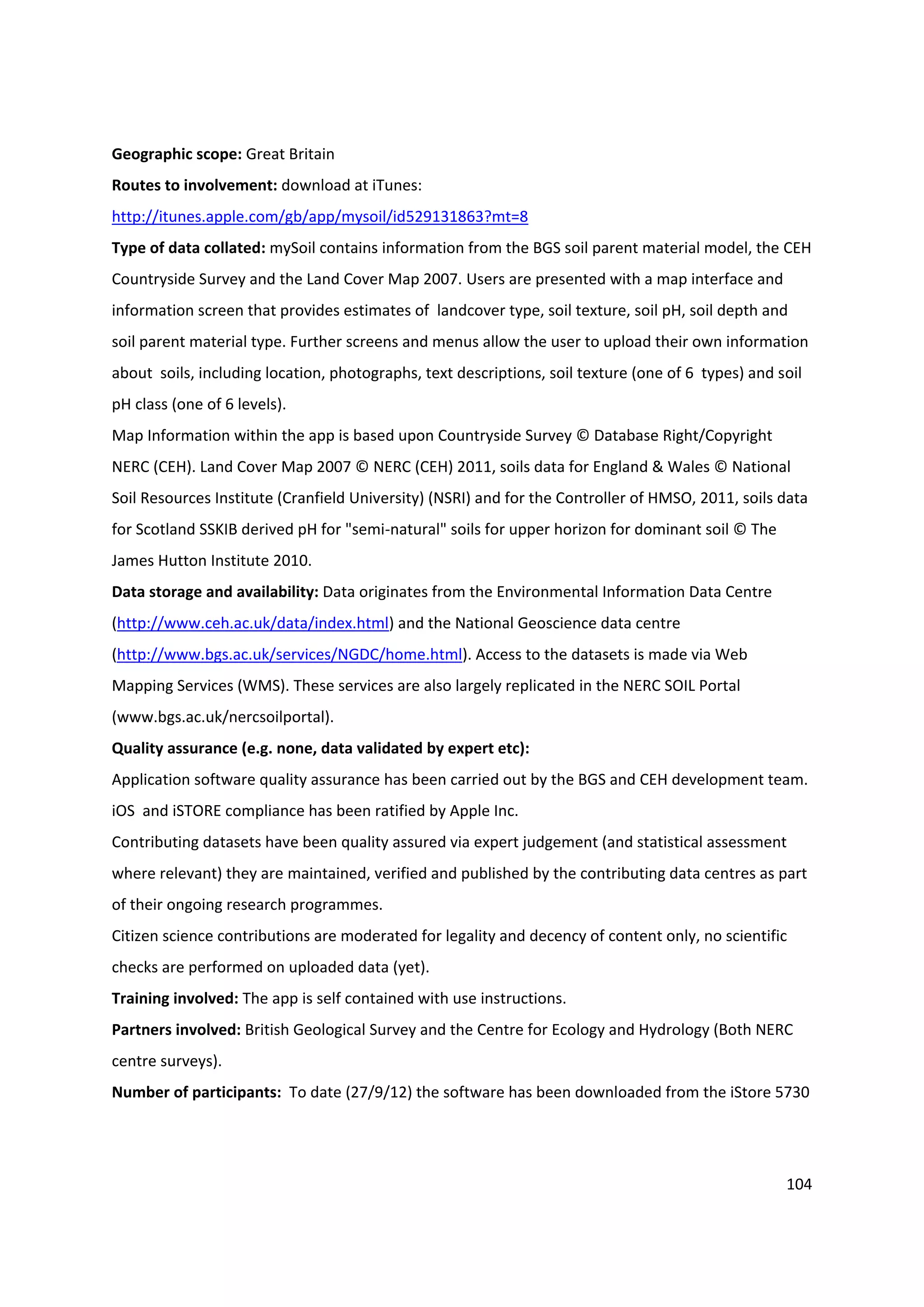 104
Geographic scope: Great Britain
Routes to involvement: download at iTunes:
http://itunes.apple.com/gb/app/mysoil/id529131863?mt=8
Type of data collated: mySoil contains information from the BGS soil parent material model, the CEH
Countryside Survey and the Land Cover Map 2007. Users are presented with a map interface and
information screen that provides estimates of landcover type, soil texture, soil pH, soil depth and
soil parent material type. Further screens and menus allow the user to upload their own information
about soils, including location, photographs, text descriptions, soil texture (one of 6 types) and soil
pH class (one of 6 levels).
Map Information within the app is based upon Countryside Survey © Database Right/Copyright
NERC (CEH). Land Cover Map 2007 © NERC (CEH) 2011, soils data for England & Wales © National
Soil Resources Institute (Cranfield University) (NSRI) and for the Controller of HMSO, 2011, soils data
for Scotland SSKIB derived pH for "semi-natural" soils for upper horizon for dominant soil © The
James Hutton Institute 2010.
Data storage and availability: Data originates from the Environmental Information Data Centre
(http://www.ceh.ac.uk/data/index.html) and the National Geoscience data centre
(http://www.bgs.ac.uk/services/NGDC/home.html). Access to the datasets is made via Web
Mapping Services (WMS). These services are also largely replicated in the NERC SOIL Portal
(www.bgs.ac.uk/nercsoilportal).
Quality assurance (e.g. none, data validated by expert etc):
Application software quality assurance has been carried out by the BGS and CEH development team.
iOS and iSTORE compliance has been ratified by Apple Inc.
Contributing datasets have been quality assured via expert judgement (and statistical assessment
where relevant) they are maintained, verified and published by the contributing data centres as part
of their ongoing research programmes.
Citizen science contributions are moderated for legality and decency of content only, no scientific
checks are performed on uploaded data (yet).
Training involved: The app is self contained with use instructions.
Partners involved: British Geological Survey and the Centre for Ecology and Hydrology (Both NERC
centre surveys).
Number of participants: To date (27/9/12) the software has been downloaded from the iStore 5730
 
