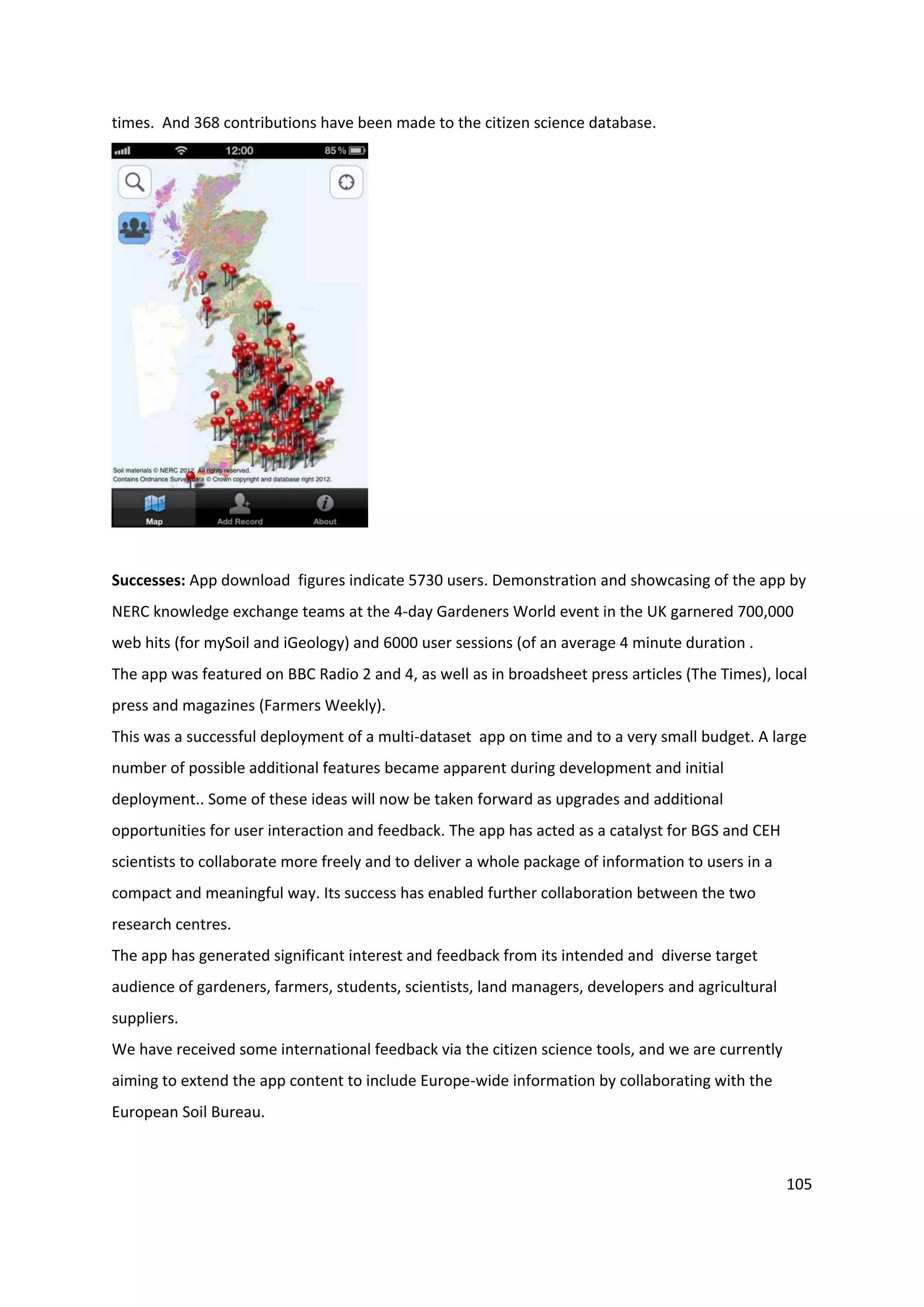 105
times. And 368 contributions have been made to the citizen science database.
Successes: App download figures indicate 5730 users. Demonstration and showcasing of the app by
NERC knowledge exchange teams at the 4-day Gardeners World event in the UK garnered 700,000
web hits (for mySoil and iGeology) and 6000 user sessions (of an average 4 minute duration .
The app was featured on BBC Radio 2 and 4, as well as in broadsheet press articles (The Times), local
press and magazines (Farmers Weekly).
This was a successful deployment of a multi-dataset app on time and to a very small budget. A large
number of possible additional features became apparent during development and initial
deployment.. Some of these ideas will now be taken forward as upgrades and additional
opportunities for user interaction and feedback. The app has acted as a catalyst for BGS and CEH
scientists to collaborate more freely and to deliver a whole package of information to users in a
compact and meaningful way. Its success has enabled further collaboration between the two
research centres.
The app has generated significant interest and feedback from its intended and diverse target
audience of gardeners, farmers, students, scientists, land managers, developers and agricultural
suppliers.
We have received some international feedback via the citizen science tools, and we are currently
aiming to extend the app content to include Europe-wide information by collaborating with the
European Soil Bureau.
 