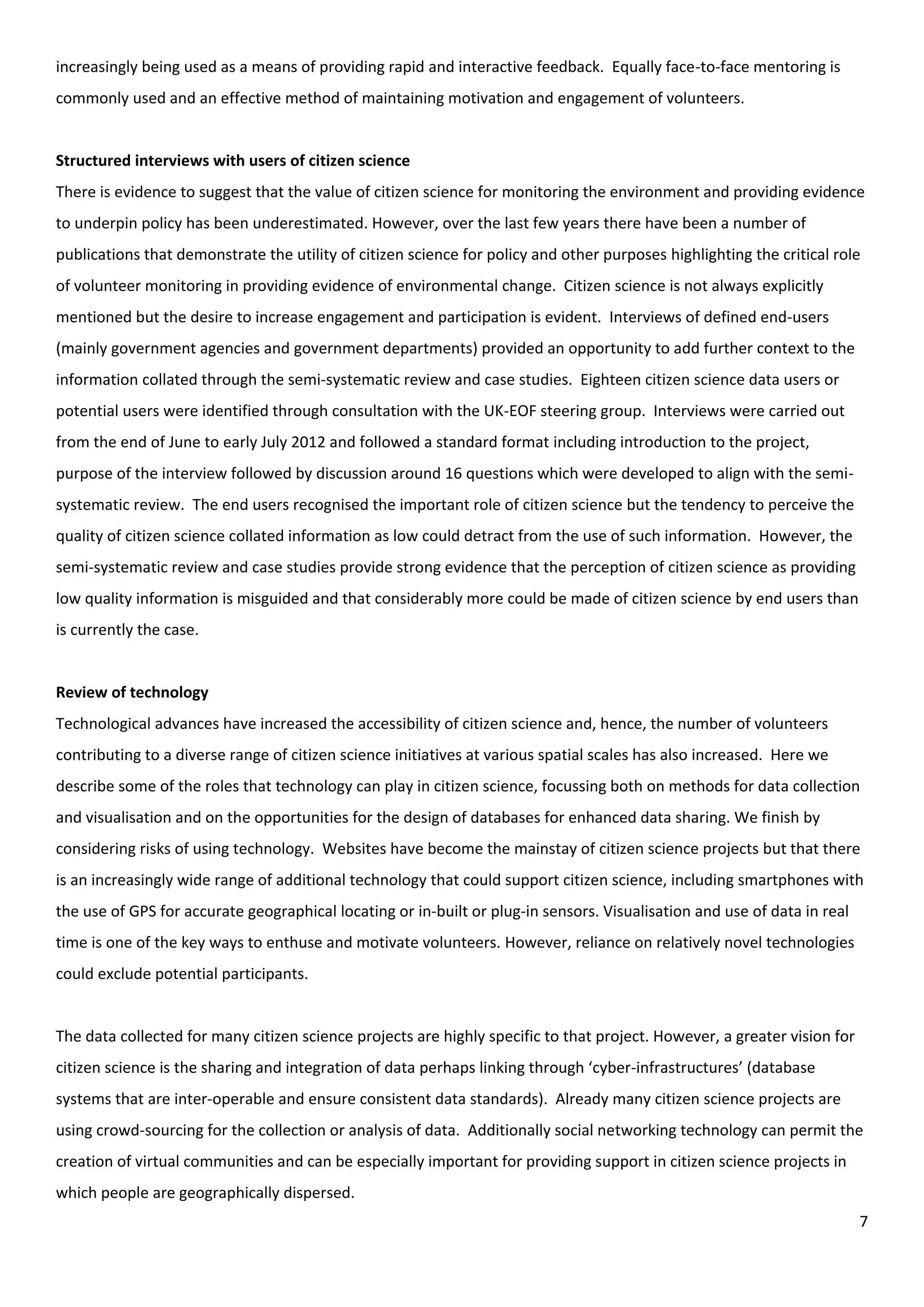 7
increasingly being used as a means of providing rapid and interactive feedback. Equally face-to-face mentoring is
commonly used and an effective method of maintaining motivation and engagement of volunteers.
Structured interviews with users of citizen science
There is evidence to suggest that the value of citizen science for monitoring the environment and providing evidence
to underpin policy has been underestimated. However, over the last few years there have been a number of
publications that demonstrate the utility of citizen science for policy and other purposes highlighting the critical role
of volunteer monitoring in providing evidence of environmental change. Citizen science is not always explicitly
mentioned but the desire to increase engagement and participation is evident. Interviews of defined end-users
(mainly government agencies and government departments) provided an opportunity to add further context to the
information collated through the semi-systematic review and case studies. Eighteen citizen science data users or
potential users were identified through consultation with the UK-EOF steering group. Interviews were carried out
from the end of June to early July 2012 and followed a standard format including introduction to the project,
purpose of the interview followed by discussion around 16 questions which were developed to align with the semi-
systematic review. The end users recognised the important role of citizen science but the tendency to perceive the
quality of citizen science collated information as low could detract from the use of such information. However, the
semi-systematic review and case studies provide strong evidence that the perception of citizen science as providing
low quality information is misguided and that considerably more could be made of citizen science by end users than
is currently the case.
Review of technology
Technological advances have increased the accessibility of citizen science and, hence, the number of volunteers
contributing to a diverse range of citizen science initiatives at various spatial scales has also increased. Here we
describe some of the roles that technology can play in citizen science, focussing both on methods for data collection
and visualisation and on the opportunities for the design of databases for enhanced data sharing. We finish by
considering risks of using technology. Websites have become the mainstay of citizen science projects but that there
is an increasingly wide range of additional technology that could support citizen science, including smartphones with
the use of GPS for accurate geographical locating or in-built or plug-in sensors. Visualisation and use of data in real
time is one of the key ways to enthuse and motivate volunteers. However, reliance on relatively novel technologies
could exclude potential participants.
The data collected for many citizen science projects are highly specific to that project. However, a greater vision for
citizen science is the sharing and integration of data perhaps linking through ‘cyber-infrastructures’ (database
systems that are inter-operable and ensure consistent data standards). Already many citizen science projects are
using crowd-sourcing for the collection or analysis of data. Additionally social networking technology can permit the
creation of virtual communities and can be especially important for providing support in citizen science projects in
which people are geographically dispersed.
 