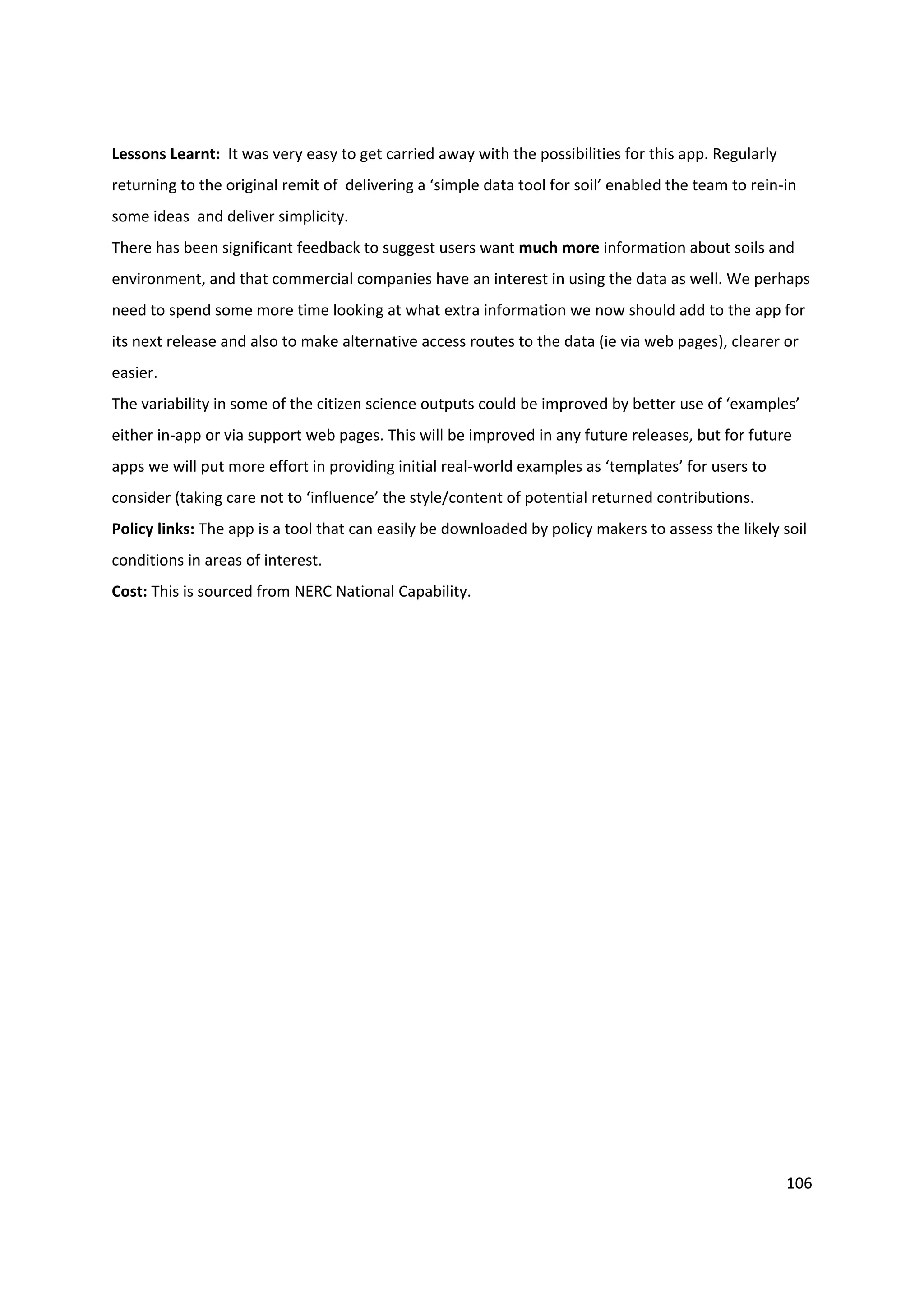 106
Lessons Learnt: It was very easy to get carried away with the possibilities for this app. Regularly
returning to the original remit of delivering a ‘simple data tool for soil’ enabled the team to rein-in
some ideas and deliver simplicity.
There has been significant feedback to suggest users want much more information about soils and
environment, and that commercial companies have an interest in using the data as well. We perhaps
need to spend some more time looking at what extra information we now should add to the app for
its next release and also to make alternative access routes to the data (ie via web pages), clearer or
easier.
The variability in some of the citizen science outputs could be improved by better use of ‘examples’
either in-app or via support web pages. This will be improved in any future releases, but for future
apps we will put more effort in providing initial real-world examples as ‘templates’ for users to
consider (taking care not to ‘influence’ the style/content of potential returned contributions.
Policy links: The app is a tool that can easily be downloaded by policy makers to assess the likely soil
conditions in areas of interest.
Cost: This is sourced from NERC National Capability.
 