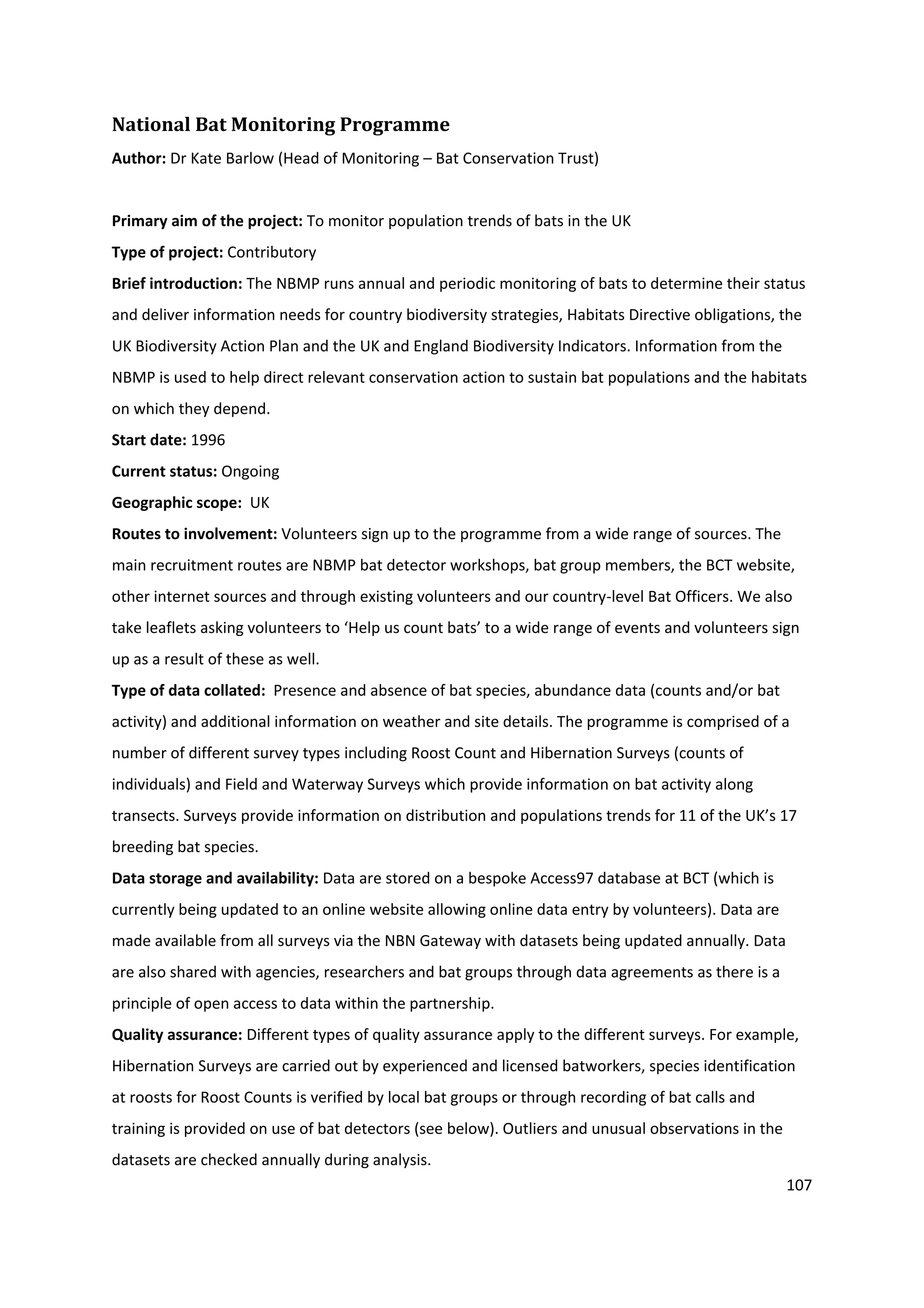 107
National Bat Monitoring Programme
Author: Dr Kate Barlow (Head of Monitoring – Bat Conservation Trust)
Primary aim of the project: To monitor population trends of bats in the UK
Type of project: Contributory
Brief introduction: The NBMP runs annual and periodic monitoring of bats to determine their status
and deliver information needs for country biodiversity strategies, Habitats Directive obligations, the
UK Biodiversity Action Plan and the UK and England Biodiversity Indicators. Information from the
NBMP is used to help direct relevant conservation action to sustain bat populations and the habitats
on which they depend.
Start date: 1996
Current status: Ongoing
Geographic scope: UK
Routes to involvement: Volunteers sign up to the programme from a wide range of sources. The
main recruitment routes are NBMP bat detector workshops, bat group members, the BCT website,
other internet sources and through existing volunteers and our country-level Bat Officers. We also
take leaflets asking volunteers to ‘Help us count bats’ to a wide range of events and volunteers sign
up as a result of these as well.
Type of data collated: Presence and absence of bat species, abundance data (counts and/or bat
activity) and additional information on weather and site details. The programme is comprised of a
number of different survey types including Roost Count and Hibernation Surveys (counts of
individuals) and Field and Waterway Surveys which provide information on bat activity along
transects. Surveys provide information on distribution and populations trends for 11 of the UK’s 17
breeding bat species.
Data storage and availability: Data are stored on a bespoke Access97 database at BCT (which is
currently being updated to an online website allowing online data entry by volunteers). Data are
made available from all surveys via the NBN Gateway with datasets being updated annually. Data
are also shared with agencies, researchers and bat groups through data agreements as there is a
principle of open access to data within the partnership.
Quality assurance: Different types of quality assurance apply to the different surveys. For example,
Hibernation Surveys are carried out by experienced and licensed batworkers, species identification
at roosts for Roost Counts is verified by local bat groups or through recording of bat calls and
training is provided on use of bat detectors (see below). Outliers and unusual observations in the
datasets are checked annually during analysis.
 