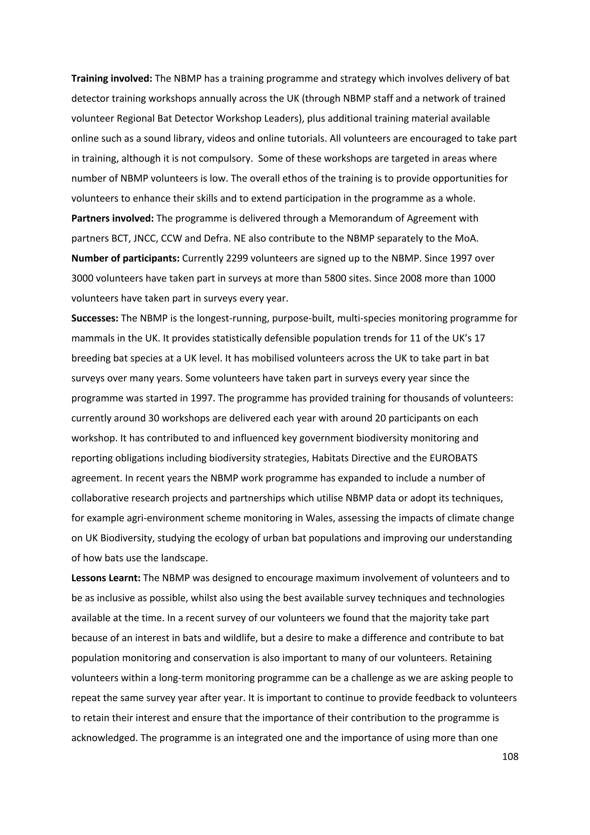 108
Training involved: The NBMP has a training programme and strategy which involves delivery of bat
detector training workshops annually across the UK (through NBMP staff and a network of trained
volunteer Regional Bat Detector Workshop Leaders), plus additional training material available
online such as a sound library, videos and online tutorials. All volunteers are encouraged to take part
in training, although it is not compulsory. Some of these workshops are targeted in areas where
number of NBMP volunteers is low. The overall ethos of the training is to provide opportunities for
volunteers to enhance their skills and to extend participation in the programme as a whole.
Partners involved: The programme is delivered through a Memorandum of Agreement with
partners BCT, JNCC, CCW and Defra. NE also contribute to the NBMP separately to the MoA.
Number of participants: Currently 2299 volunteers are signed up to the NBMP. Since 1997 over
3000 volunteers have taken part in surveys at more than 5800 sites. Since 2008 more than 1000
volunteers have taken part in surveys every year.
Successes: The NBMP is the longest-running, purpose-built, multi-species monitoring programme for
mammals in the UK. It provides statistically defensible population trends for 11 of the UK’s 17
breeding bat species at a UK level. It has mobilised volunteers across the UK to take part in bat
surveys over many years. Some volunteers have taken part in surveys every year since the
programme was started in 1997. The programme has provided training for thousands of volunteers:
currently around 30 workshops are delivered each year with around 20 participants on each
workshop. It has contributed to and influenced key government biodiversity monitoring and
reporting obligations including biodiversity strategies, Habitats Directive and the EUROBATS
agreement. In recent years the NBMP work programme has expanded to include a number of
collaborative research projects and partnerships which utilise NBMP data or adopt its techniques,
for example agri-environment scheme monitoring in Wales, assessing the impacts of climate change
on UK Biodiversity, studying the ecology of urban bat populations and improving our understanding
of how bats use the landscape.
Lessons Learnt: The NBMP was designed to encourage maximum involvement of volunteers and to
be as inclusive as possible, whilst also using the best available survey techniques and technologies
available at the time. In a recent survey of our volunteers we found that the majority take part
because of an interest in bats and wildlife, but a desire to make a difference and contribute to bat
population monitoring and conservation is also important to many of our volunteers. Retaining
volunteers within a long-term monitoring programme can be a challenge as we are asking people to
repeat the same survey year after year. It is important to continue to provide feedback to volunteers
to retain their interest and ensure that the importance of their contribution to the programme is
acknowledged. The programme is an integrated one and the importance of using more than one
 