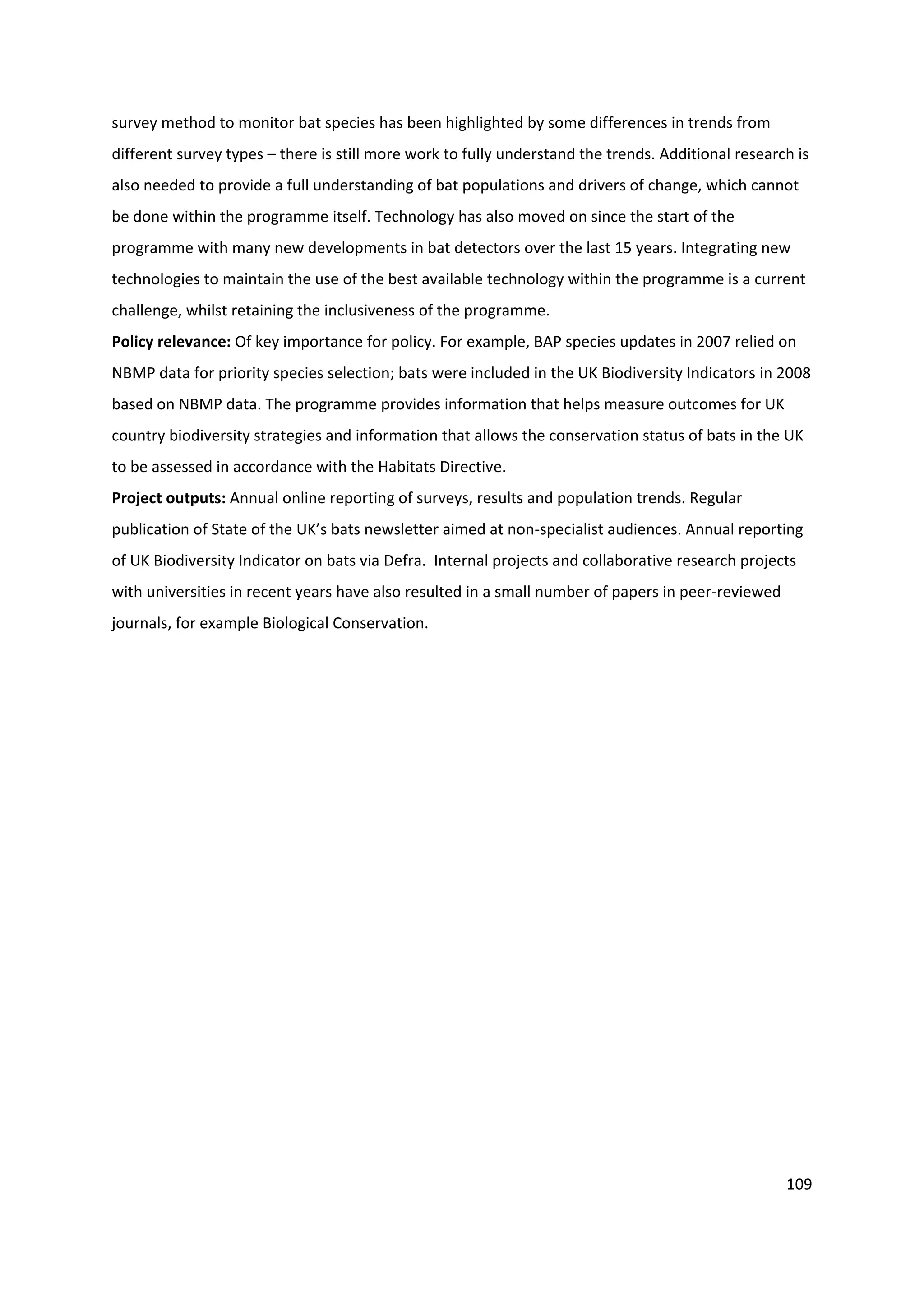 109
survey method to monitor bat species has been highlighted by some differences in trends from
different survey types – there is still more work to fully understand the trends. Additional research is
also needed to provide a full understanding of bat populations and drivers of change, which cannot
be done within the programme itself. Technology has also moved on since the start of the
programme with many new developments in bat detectors over the last 15 years. Integrating new
technologies to maintain the use of the best available technology within the programme is a current
challenge, whilst retaining the inclusiveness of the programme.
Policy relevance: Of key importance for policy. For example, BAP species updates in 2007 relied on
NBMP data for priority species selection; bats were included in the UK Biodiversity Indicators in 2008
based on NBMP data. The programme provides information that helps measure outcomes for UK
country biodiversity strategies and information that allows the conservation status of bats in the UK
to be assessed in accordance with the Habitats Directive.
Project outputs: Annual online reporting of surveys, results and population trends. Regular
publication of State of the UK’s bats newsletter aimed at non-specialist audiences. Annual reporting
of UK Biodiversity Indicator on bats via Defra. Internal projects and collaborative research projects
with universities in recent years have also resulted in a small number of papers in peer-reviewed
journals, for example Biological Conservation.
 