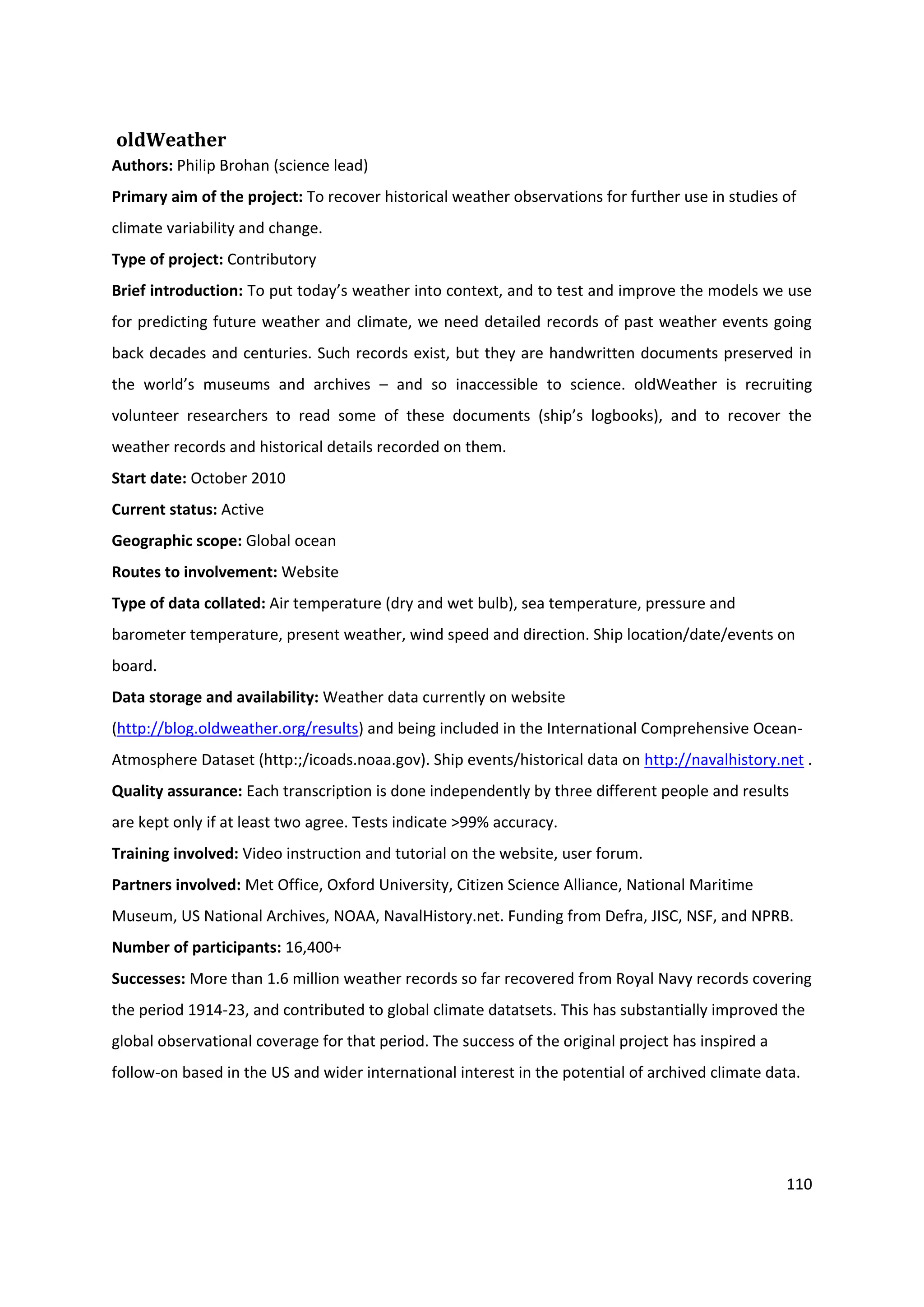 110
oldWeather
Authors: Philip Brohan (science lead)
Primary aim of the project: To recover historical weather observations for further use in studies of
climate variability and change.
Type of project: Contributory
Brief introduction: To put today’s weather into context, and to test and improve the models we use
for predicting future weather and climate, we need detailed records of past weather events going
back decades and centuries. Such records exist, but they are handwritten documents preserved in
the world’s museums and archives – and so inaccessible to science. oldWeather is recruiting
volunteer researchers to read some of these documents (ship’s logbooks), and to recover the
weather records and historical details recorded on them.
Start date: October 2010
Current status: Active
Geographic scope: Global ocean
Routes to involvement: Website
Type of data collated: Air temperature (dry and wet bulb), sea temperature, pressure and
barometer temperature, present weather, wind speed and direction. Ship location/date/events on
board.
Data storage and availability: Weather data currently on website
(http://blog.oldweather.org/results) and being included in the International Comprehensive Ocean-
Atmosphere Dataset (http:;/icoads.noaa.gov). Ship events/historical data on http://navalhistory.net .
Quality assurance: Each transcription is done independently by three different people and results
are kept only if at least two agree. Tests indicate >99% accuracy.
Training involved: Video instruction and tutorial on the website, user forum.
Partners involved: Met Office, Oxford University, Citizen Science Alliance, National Maritime
Museum, US National Archives, NOAA, NavalHistory.net. Funding from Defra, JISC, NSF, and NPRB.
Number of participants: 16,400+
Successes: More than 1.6 million weather records so far recovered from Royal Navy records covering
the period 1914-23, and contributed to global climate datatsets. This has substantially improved the
global observational coverage for that period. The success of the original project has inspired a
follow-on based in the US and wider international interest in the potential of archived climate data.
 