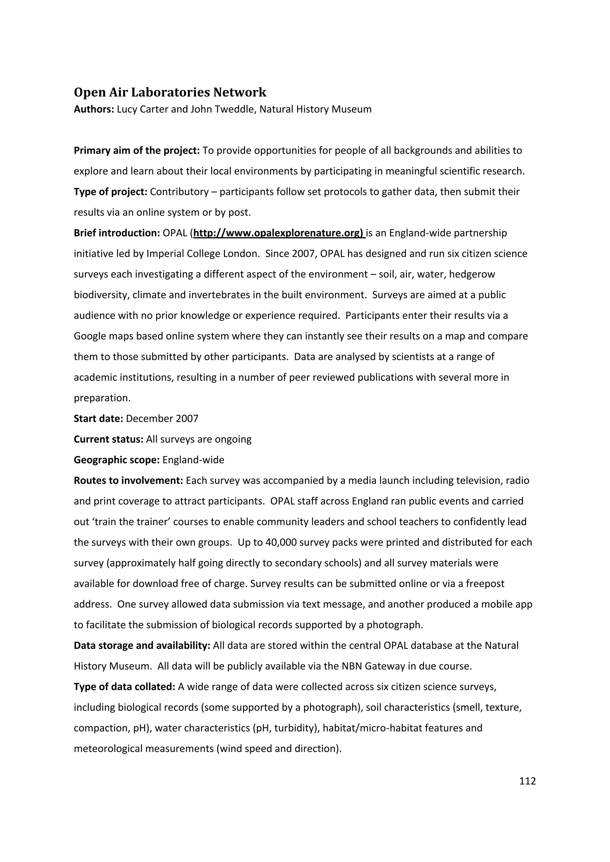 112
Open Air Laboratories Network
Authors: Lucy Carter and John Tweddle, Natural History Museum
Primary aim of the project: To provide opportunities for people of all backgrounds and abilities to
explore and learn about their local environments by participating in meaningful scientific research.
Type of project: Contributory – participants follow set protocols to gather data, then submit their
results via an online system or by post.
Brief introduction: OPAL (http://www.opalexplorenature.org) is an England-wide partnership
initiative led by Imperial College London. Since 2007, OPAL has designed and run six citizen science
surveys each investigating a different aspect of the environment – soil, air, water, hedgerow
biodiversity, climate and invertebrates in the built environment. Surveys are aimed at a public
audience with no prior knowledge or experience required. Participants enter their results via a
Google maps based online system where they can instantly see their results on a map and compare
them to those submitted by other participants. Data are analysed by scientists at a range of
academic institutions, resulting in a number of peer reviewed publications with several more in
preparation.
Start date: December 2007
Current status: All surveys are ongoing
Geographic scope: England-wide
Routes to involvement: Each survey was accompanied by a media launch including television, radio
and print coverage to attract participants. OPAL staff across England ran public events and carried
out ‘train the trainer’ courses to enable community leaders and school teachers to confidently lead
the surveys with their own groups. Up to 40,000 survey packs were printed and distributed for each
survey (approximately half going directly to secondary schools) and all survey materials were
available for download free of charge. Survey results can be submitted online or via a freepost
address. One survey allowed data submission via text message, and another produced a mobile app
to facilitate the submission of biological records supported by a photograph.
Data storage and availability: All data are stored within the central OPAL database at the Natural
History Museum. All data will be publicly available via the NBN Gateway in due course.
Type of data collated: A wide range of data were collected across six citizen science surveys,
including biological records (some supported by a photograph), soil characteristics (smell, texture,
compaction, pH), water characteristics (pH, turbidity), habitat/micro-habitat features and
meteorological measurements (wind speed and direction).
 