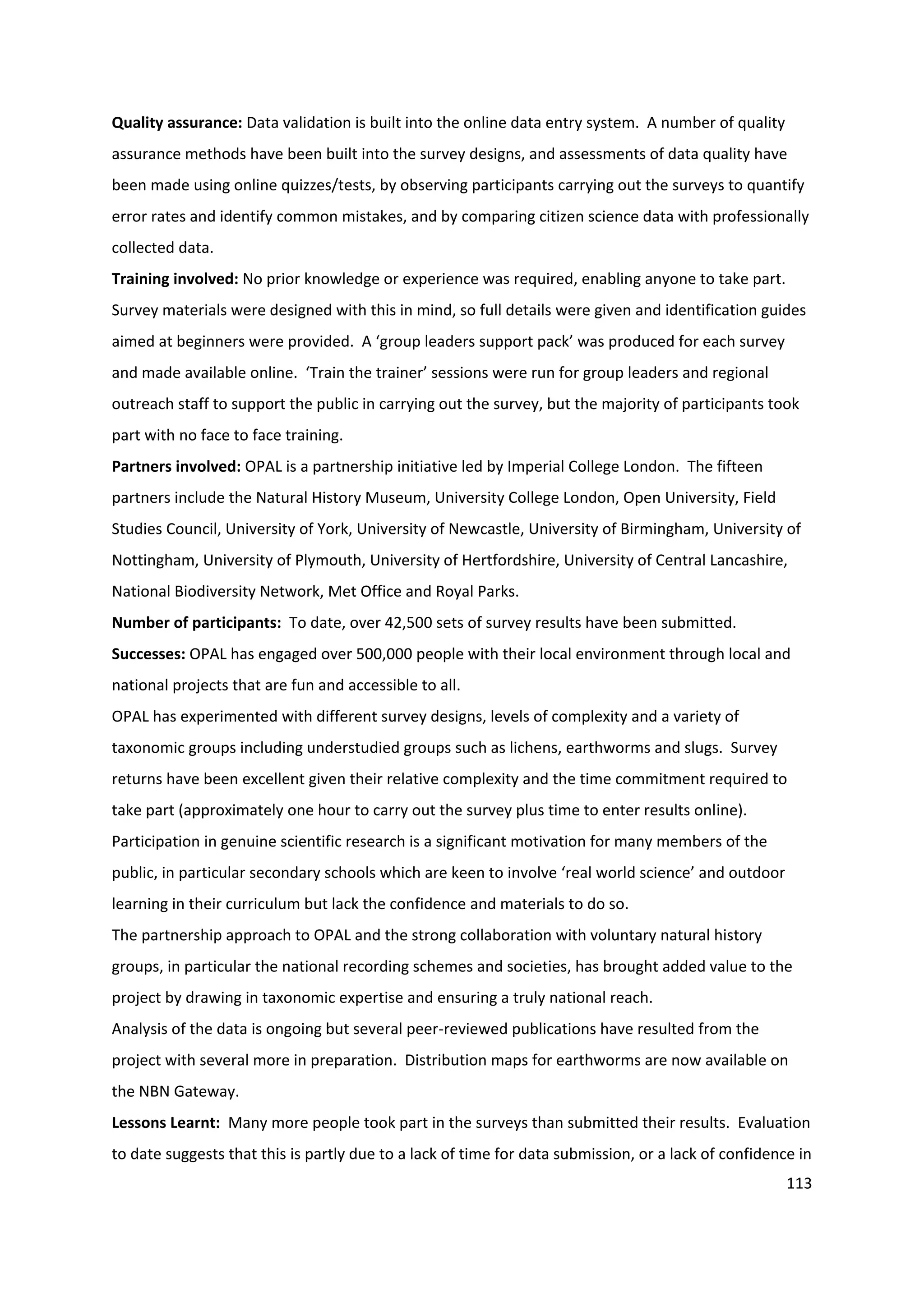 113
Quality assurance: Data validation is built into the online data entry system. A number of quality
assurance methods have been built into the survey designs, and assessments of data quality have
been made using online quizzes/tests, by observing participants carrying out the surveys to quantify
error rates and identify common mistakes, and by comparing citizen science data with professionally
collected data.
Training involved: No prior knowledge or experience was required, enabling anyone to take part.
Survey materials were designed with this in mind, so full details were given and identification guides
aimed at beginners were provided. A ‘group leaders support pack’ was produced for each survey
and made available online. ‘Train the trainer’ sessions were run for group leaders and regional
outreach staff to support the public in carrying out the survey, but the majority of participants took
part with no face to face training.
Partners involved: OPAL is a partnership initiative led by Imperial College London. The fifteen
partners include the Natural History Museum, University College London, Open University, Field
Studies Council, University of York, University of Newcastle, University of Birmingham, University of
Nottingham, University of Plymouth, University of Hertfordshire, University of Central Lancashire,
National Biodiversity Network, Met Office and Royal Parks.
Number of participants: To date, over 42,500 sets of survey results have been submitted.
Successes: OPAL has engaged over 500,000 people with their local environment through local and
national projects that are fun and accessible to all.
OPAL has experimented with different survey designs, levels of complexity and a variety of
taxonomic groups including understudied groups such as lichens, earthworms and slugs. Survey
returns have been excellent given their relative complexity and the time commitment required to
take part (approximately one hour to carry out the survey plus time to enter results online).
Participation in genuine scientific research is a significant motivation for many members of the
public, in particular secondary schools which are keen to involve ‘real world science’ and outdoor
learning in their curriculum but lack the confidence and materials to do so.
The partnership approach to OPAL and the strong collaboration with voluntary natural history
groups, in particular the national recording schemes and societies, has brought added value to the
project by drawing in taxonomic expertise and ensuring a truly national reach.
Analysis of the data is ongoing but several peer-reviewed publications have resulted from the
project with several more in preparation. Distribution maps for earthworms are now available on
the NBN Gateway.
Lessons Learnt: Many more people took part in the surveys than submitted their results. Evaluation
to date suggests that this is partly due to a lack of time for data submission, or a lack of confidence in
 
