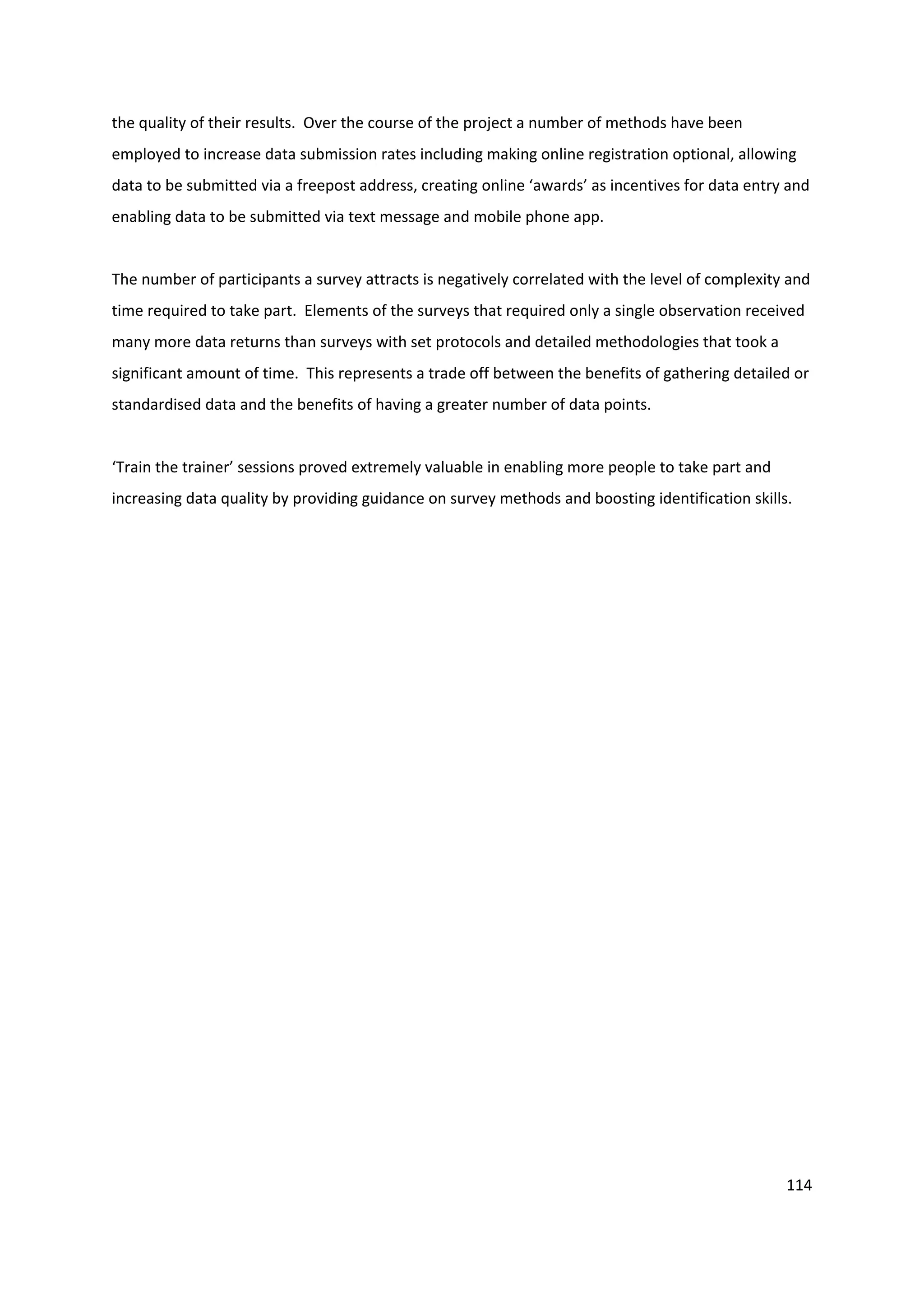 114
the quality of their results. Over the course of the project a number of methods have been
employed to increase data submission rates including making online registration optional, allowing
data to be submitted via a freepost address, creating online ‘awards’ as incentives for data entry and
enabling data to be submitted via text message and mobile phone app.
The number of participants a survey attracts is negatively correlated with the level of complexity and
time required to take part. Elements of the surveys that required only a single observation received
many more data returns than surveys with set protocols and detailed methodologies that took a
significant amount of time. This represents a trade off between the benefits of gathering detailed or
standardised data and the benefits of having a greater number of data points.
‘Train the trainer’ sessions proved extremely valuable in enabling more people to take part and
increasing data quality by providing guidance on survey methods and boosting identification skills.
 
