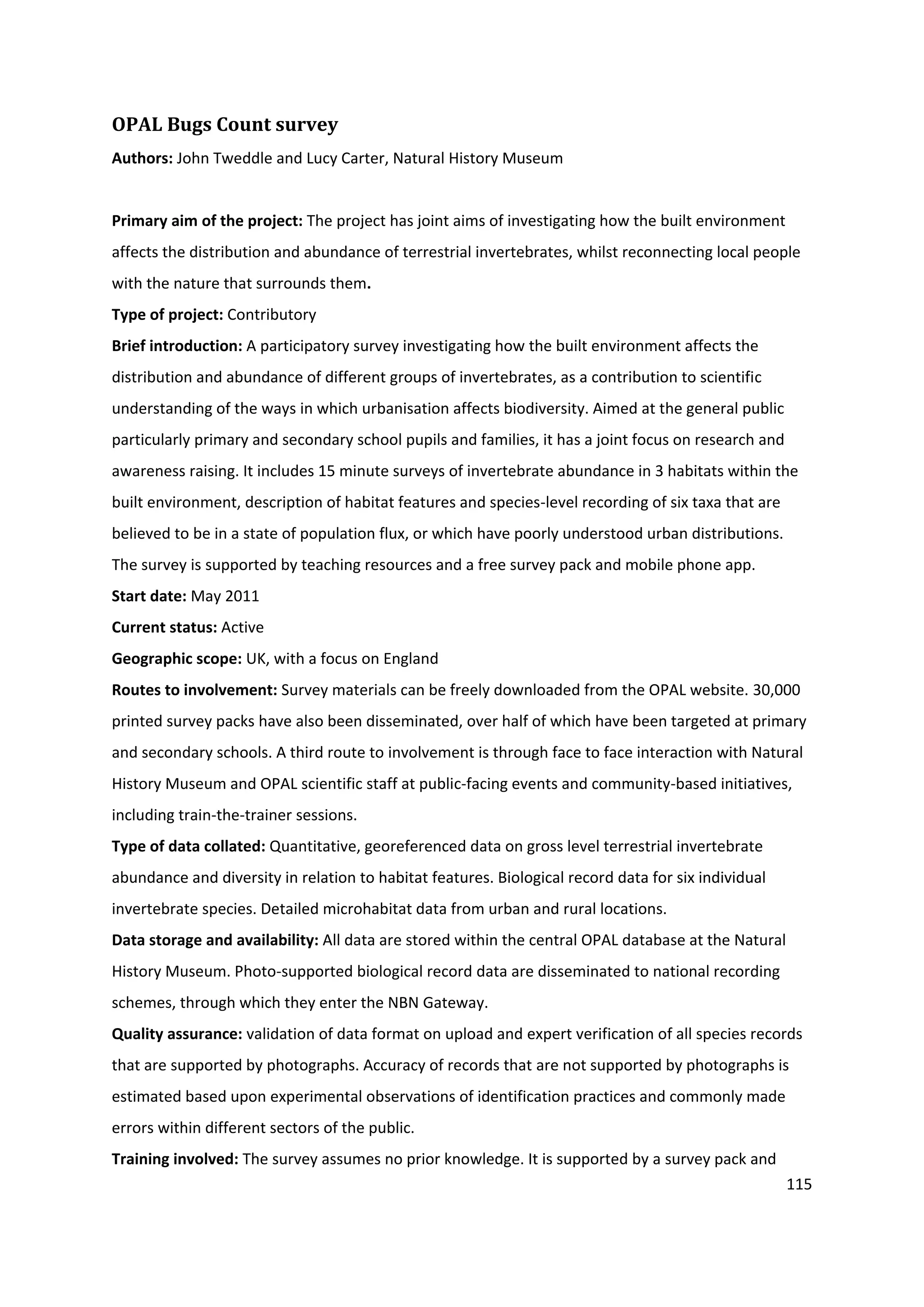 115
OPAL Bugs Count survey
Authors: John Tweddle and Lucy Carter, Natural History Museum
Primary aim of the project: The project has joint aims of investigating how the built environment
affects the distribution and abundance of terrestrial invertebrates, whilst reconnecting local people
with the nature that surrounds them.
Type of project: Contributory
Brief introduction: A participatory survey investigating how the built environment affects the
distribution and abundance of different groups of invertebrates, as a contribution to scientific
understanding of the ways in which urbanisation affects biodiversity. Aimed at the general public
particularly primary and secondary school pupils and families, it has a joint focus on research and
awareness raising. It includes 15 minute surveys of invertebrate abundance in 3 habitats within the
built environment, description of habitat features and species-level recording of six taxa that are
believed to be in a state of population flux, or which have poorly understood urban distributions.
The survey is supported by teaching resources and a free survey pack and mobile phone app.
Start date: May 2011
Current status: Active
Geographic scope: UK, with a focus on England
Routes to involvement: Survey materials can be freely downloaded from the OPAL website. 30,000
printed survey packs have also been disseminated, over half of which have been targeted at primary
and secondary schools. A third route to involvement is through face to face interaction with Natural
History Museum and OPAL scientific staff at public-facing events and community-based initiatives,
including train-the-trainer sessions.
Type of data collated: Quantitative, georeferenced data on gross level terrestrial invertebrate
abundance and diversity in relation to habitat features. Biological record data for six individual
invertebrate species. Detailed microhabitat data from urban and rural locations.
Data storage and availability: All data are stored within the central OPAL database at the Natural
History Museum. Photo-supported biological record data are disseminated to national recording
schemes, through which they enter the NBN Gateway.
Quality assurance: validation of data format on upload and expert verification of all species records
that are supported by photographs. Accuracy of records that are not supported by photographs is
estimated based upon experimental observations of identification practices and commonly made
errors within different sectors of the public.
Training involved: The survey assumes no prior knowledge. It is supported by a survey pack and
 