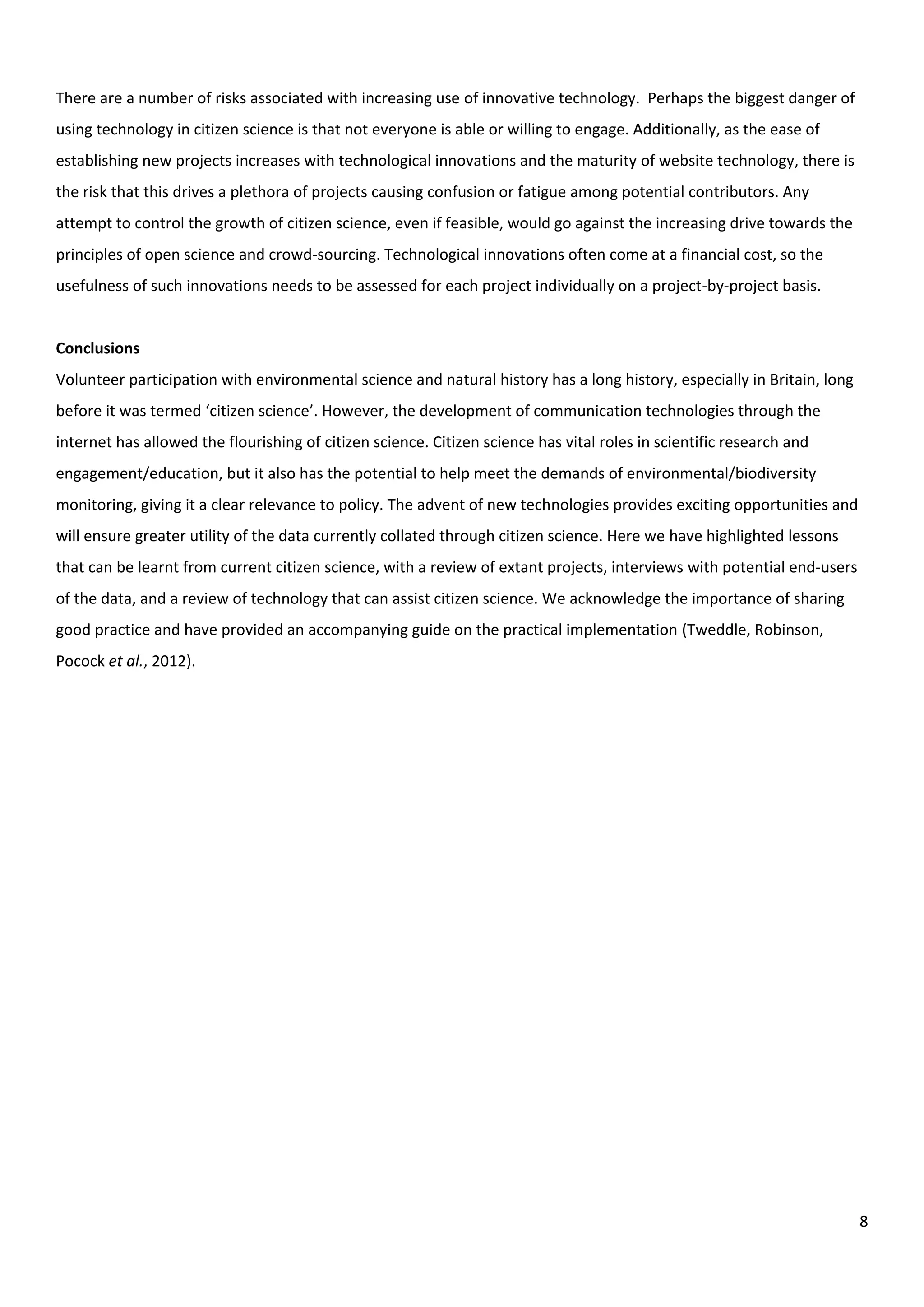 8
There are a number of risks associated with increasing use of innovative technology. Perhaps the biggest danger of
using technology in citizen science is that not everyone is able or willing to engage. Additionally, as the ease of
establishing new projects increases with technological innovations and the maturity of website technology, there is
the risk that this drives a plethora of projects causing confusion or fatigue among potential contributors. Any
attempt to control the growth of citizen science, even if feasible, would go against the increasing drive towards the
principles of open science and crowd-sourcing. Technological innovations often come at a financial cost, so the
usefulness of such innovations needs to be assessed for each project individually on a project-by-project basis.
Conclusions
Volunteer participation with environmental science and natural history has a long history, especially in Britain, long
before it was termed ‘citizen science’. However, the development of communication technologies through the
internet has allowed the flourishing of citizen science. Citizen science has vital roles in scientific research and
engagement/education, but it also has the potential to help meet the demands of environmental/biodiversity
monitoring, giving it a clear relevance to policy. The advent of new technologies provides exciting opportunities and
will ensure greater utility of the data currently collated through citizen science. Here we have highlighted lessons
that can be learnt from current citizen science, with a review of extant projects, interviews with potential end-users
of the data, and a review of technology that can assist citizen science. We acknowledge the importance of sharing
good practice and have provided an accompanying guide on the practical implementation (Tweddle, Robinson,
Pocock et al., 2012).
 