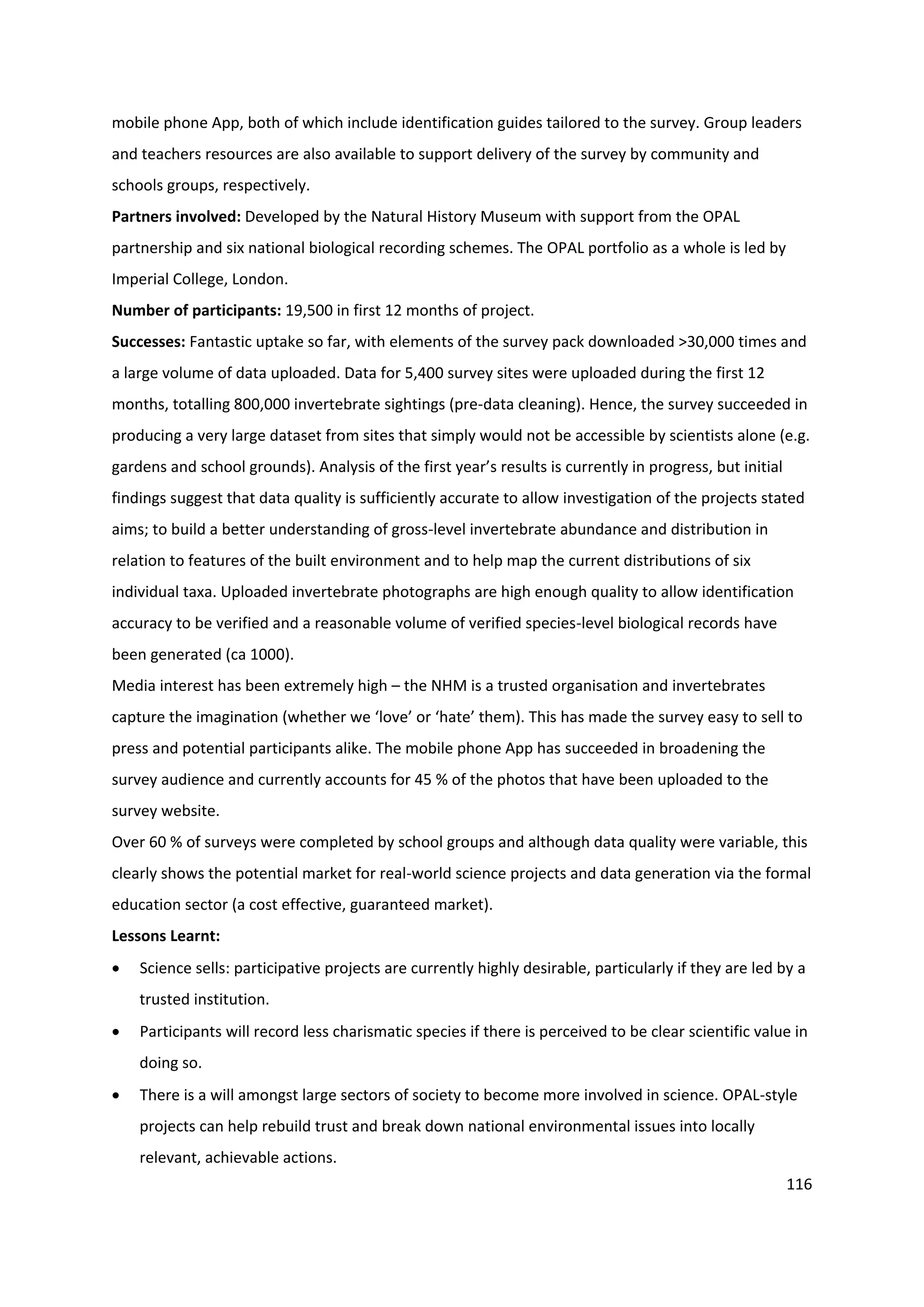 116
mobile phone App, both of which include identification guides tailored to the survey. Group leaders
and teachers resources are also available to support delivery of the survey by community and
schools groups, respectively.
Partners involved: Developed by the Natural History Museum with support from the OPAL
partnership and six national biological recording schemes. The OPAL portfolio as a whole is led by
Imperial College, London.
Number of participants: 19,500 in first 12 months of project.
Successes: Fantastic uptake so far, with elements of the survey pack downloaded >30,000 times and
a large volume of data uploaded. Data for 5,400 survey sites were uploaded during the first 12
months, totalling 800,000 invertebrate sightings (pre-data cleaning). Hence, the survey succeeded in
producing a very large dataset from sites that simply would not be accessible by scientists alone (e.g.
gardens and school grounds). Analysis of the first year’s results is currently in progress, but initial
findings suggest that data quality is sufficiently accurate to allow investigation of the projects stated
aims; to build a better understanding of gross-level invertebrate abundance and distribution in
relation to features of the built environment and to help map the current distributions of six
individual taxa. Uploaded invertebrate photographs are high enough quality to allow identification
accuracy to be verified and a reasonable volume of verified species-level biological records have
been generated (ca 1000).
Media interest has been extremely high – the NHM is a trusted organisation and invertebrates
capture the imagination (whether we ‘love’ or ‘hate’ them). This has made the survey easy to sell to
press and potential participants alike. The mobile phone App has succeeded in broadening the
survey audience and currently accounts for 45 % of the photos that have been uploaded to the
survey website.
Over 60 % of surveys were completed by school groups and although data quality were variable, this
clearly shows the potential market for real-world science projects and data generation via the formal
education sector (a cost effective, guaranteed market).
Lessons Learnt:
 Science sells: participative projects are currently highly desirable, particularly if they are led by a
trusted institution.
 Participants will record less charismatic species if there is perceived to be clear scientific value in
doing so.
 There is a will amongst large sectors of society to become more involved in science. OPAL-style
projects can help rebuild trust and break down national environmental issues into locally
relevant, achievable actions.
 