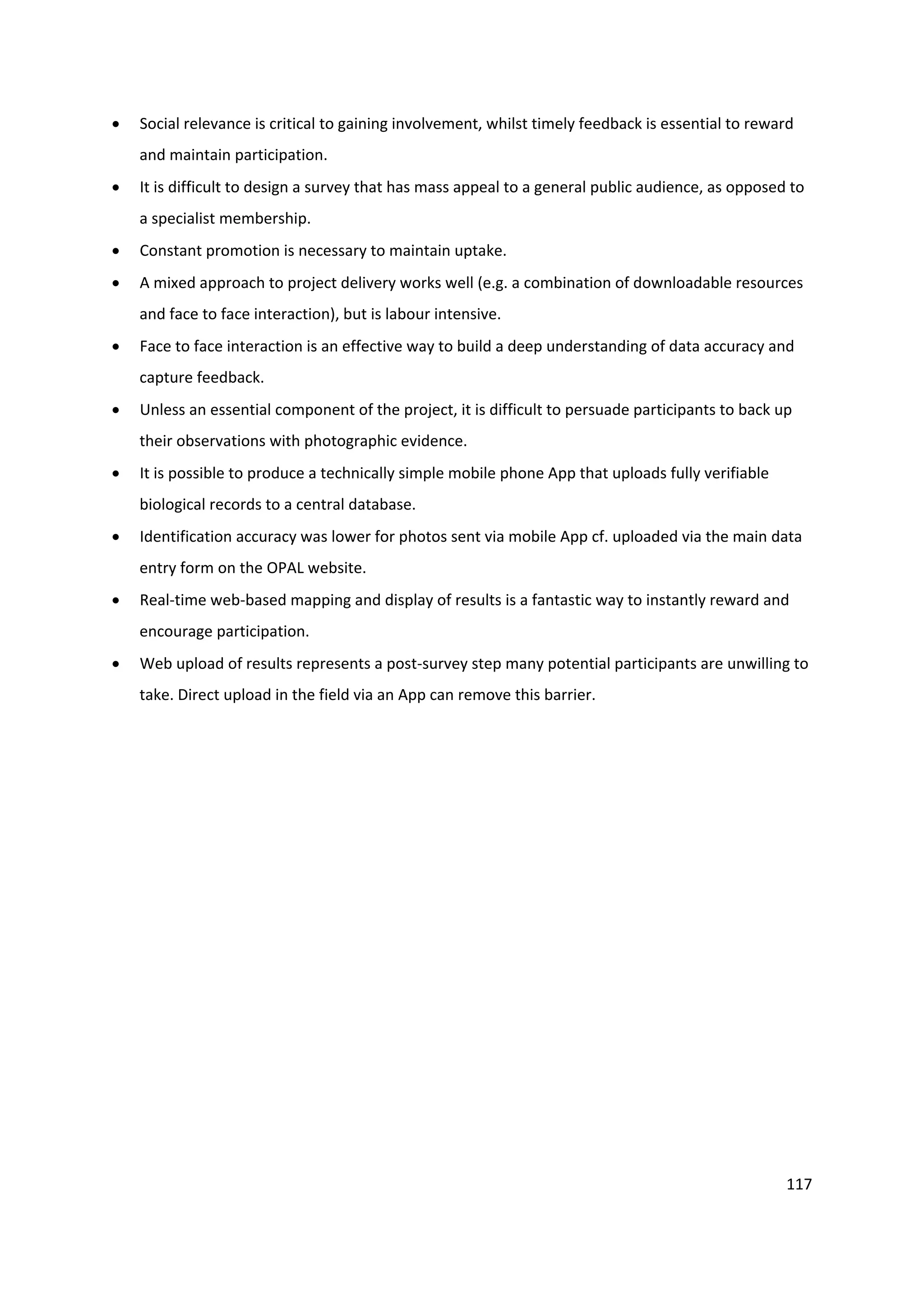 117
 Social relevance is critical to gaining involvement, whilst timely feedback is essential to reward
and maintain participation.
 It is difficult to design a survey that has mass appeal to a general public audience, as opposed to
a specialist membership.
 Constant promotion is necessary to maintain uptake.
 A mixed approach to project delivery works well (e.g. a combination of downloadable resources
and face to face interaction), but is labour intensive.
 Face to face interaction is an effective way to build a deep understanding of data accuracy and
capture feedback.
 Unless an essential component of the project, it is difficult to persuade participants to back up
their observations with photographic evidence.
 It is possible to produce a technically simple mobile phone App that uploads fully verifiable
biological records to a central database.
 Identification accuracy was lower for photos sent via mobile App cf. uploaded via the main data
entry form on the OPAL website.
 Real-time web-based mapping and display of results is a fantastic way to instantly reward and
encourage participation.
 Web upload of results represents a post-survey step many potential participants are unwilling to
take. Direct upload in the field via an App can remove this barrier.
 